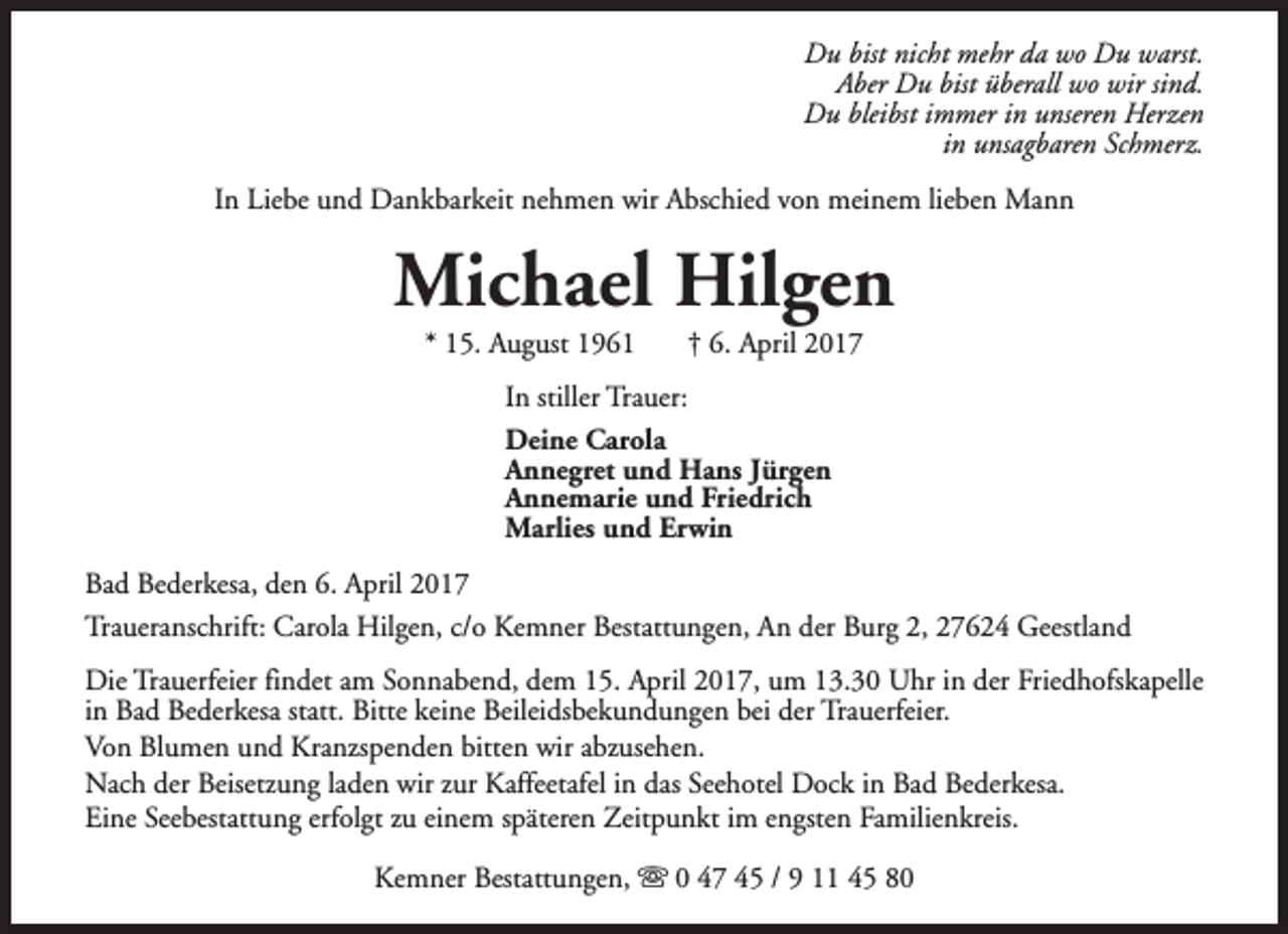<p>Du bist nicht mehr da wo Du warst.<br />Aber Du bist überall wo wir sind.<br />Du bleibst immer in unseren Herzen<br />in unsagbaren Schmerz.<br />In Liebe und Dankbarkeit nehmen wir Abschied von meinem lieben Mann</p><p>Michael Hilgen<br />* 15. August 1961</p><p>† 6. April 2017</p><p>In stiller Trauer:<br />Deine Carola<br />Annegret und Hans Jürgen<br />Annemarie und Friedrich<br />Marlies und Erwin<br />Bad Bederkesa, den 6. April 2017<br />Traueranschrift: Carola Hilgen, c/o Kemner Bestattungen, An der Burg 2, 27624 Geestland<br />Die Trauerfeier findet am Sonnabend, dem 15. April 2017, um 13.30 Uhr in der Friedhofskapelle<br />in Bad Bederkesa statt. Bitte keine Beileidsbekundungen bei der Trauerfeier.<br />Von Blumen und Kranzspenden bitten wir abzusehen.<br />Nach der Beisetzung laden wir zur Kaffeetafel in das Seehotel Dock in Bad Bederkesa.<br />Eine Seebestattung erfolgt zu einem späteren Zeitpunkt im engsten Familienkreis.<br />Kemner Bestattungen, s 0 47 45 / 9 11 45 80</p>