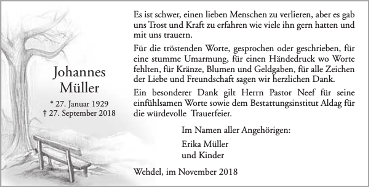 <p>Johannes<br />Müller<br />* 27. Januar 1929<br />† 27. September 2018</p><p>Es ist schwer, einen lieben Menschen zu verlieren, aber es gab<br />uns Trost und Kraft zu erfahren wie viele ihn gern hatten und<br />mit uns trauern.<br />Für die tröstenden Worte, gesprochen oder geschrieben, für<br />eine stumme Umarmung, für einen Händedruck wo Worte<br />fehlten, für Kränze, Blumen und Geldgaben, für alle Zeichen<br />der Liebe und Freundschaft sagen wir herzlichen Dank.<br />Ein besonderer Dank gilt Herrn Pastor Neef für seine<br />einfühlsamen Worte sowie dem Bestattungsinstitut Aldag für<br />die würdevolle Trauerfeier.<br />Im Namen aller Angehörigen:<br />Erika Müller<br />und Kinder<br />Wehdel, im November 2018</p>