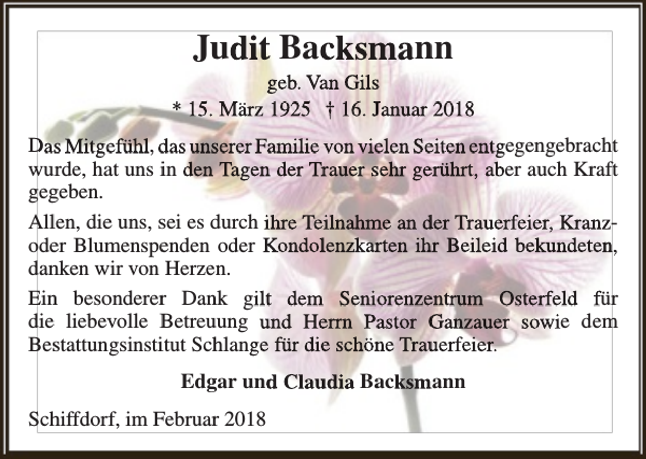 <p>Judit Backsmann</p><p>geb. Van Gils<br />* 15. März 1925 † 16. Januar 2018<br />Das Mitgefühl, das unserer Familie von vielen Seiten entgegengebracht<br />wurde, hat uns in den Tagen der Trauer sehr gerührt, aber auch Kraft<br />gegeben.<br />Allen, die uns, sei es durch ihre Teilnahme an der Trauerfeier, Kranzoder Blumenspenden oder Kondolenzkarten ihr Beileid bekundetenn,<br />danken wir von Herzen.<br />Ein besonderer Dank gilt dem Seniorenzentrum Osterfeld für<br />die liebevolle Betreuung und Herrn Pastor Ganzauer sowie dem<br />Bestattungsinstitut Schlange für die schöne Trauerfeier.<br />Edgar und Claudia Backsmann<br />Schiffdorf, im Februar 2018</p>