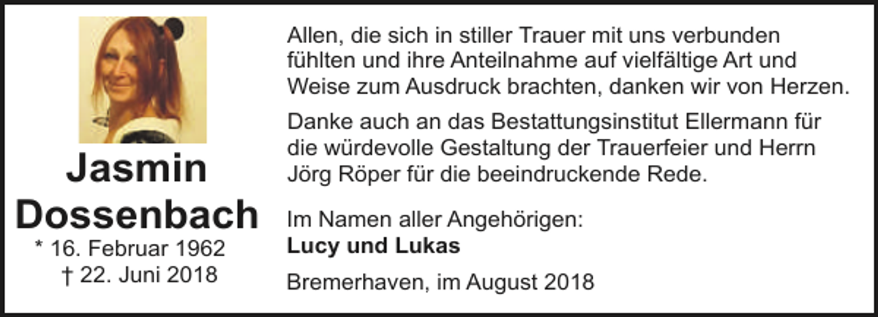 <p>Allen, die sich in stiller Trauer mit uns verbunden<br />fühlten und ihre Anteilnahme auf vielfältige Art und<br />Weise zum Ausdruck brachten, danken wir von Herzen.</p><p>Jasmin<br />Dossenbach<br />* 16. Februar 1962<br />† 22. Juni 2018</p><p>Danke auch an das Bestattungsinstitut Ellermann für<br />die würdevolle Gestaltung der Trauerfeier und Herrn<br />Jörg Röper für die beeindruckende Rede.<br />Im Namen aller Angehörigen:<br />Lucy und Lukas<br />Bremerhaven, im August 2018</p>