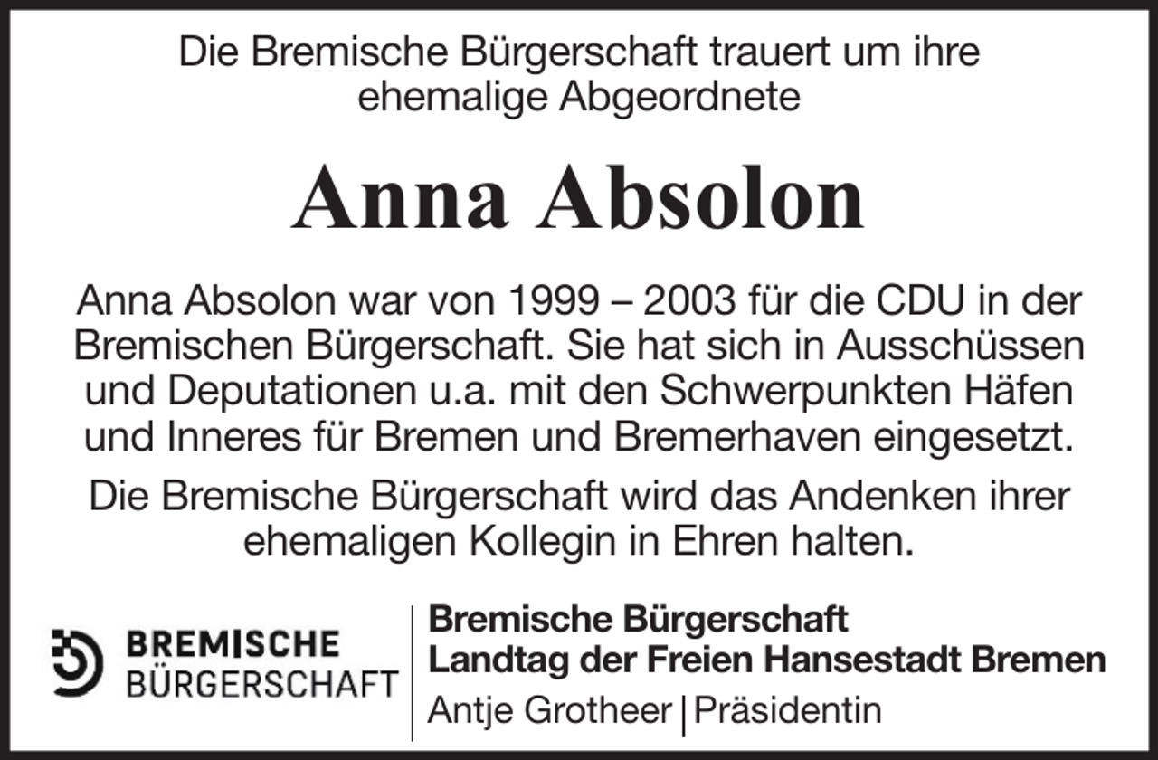 <p>Die Bremische Bürgerschaft trauert um ihre<br />ehemalige Abgeordnete</p><p>Anna Absolon<br />Anna Absolon war von 1999 – 2003 für die CDU in der<br />Bremischen Bürgerschaft. Sie hat sich in Ausschüssen<br />und Deputationen u.a. mit den Schwerpunkten Häfen<br />und Inneres für Bremen und Bremerhaven eingesetzt.<br />Die Bremische Bürgerschaft wird das Andenken ihrer<br />ehemaligen Kollegin in Ehren halten.<br />Bremische Bürgerschaft<br />Landtag der Freien Hansestadt Bremen<br />Antje Grotheer Präsidentin</p>