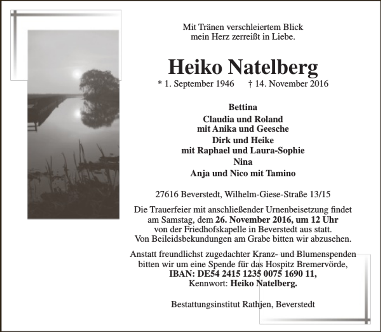 <p>Mit Tränen verschleiertem Blick<br />mein Herz zerreißt in Liebe.</p><p>Heiko Natelberg</p><p>* 1. September 1946</p><p>† 14. November 2016</p><p>Bettina<br />Claudia und Roland<br />mit Anika und Geesche<br />Dirk und Heike<br />mit Raphael und Laura-Sophie<br />Nina<br />Anja und Nico mit Tamino<br />27616 Beverstedt, Wilhelm-Giese-Straße 13/15<br />Die Trauerfeier mit anschließender Urnenbeisetzung findet<br />am Samstag, dem 26. November 2016, um 12 Uhr<br />von der Friedhofskapelle in Beverstedt aus statt.<br />Von Beileidsbekundungen am Grabe bitten wir abzusehen.<br />Anstatt freundlichst zugedachter Kranz- und Blumenspenden<br />bitten wir um eine Spende für das Hospitz Bremervörde,<br />IBAN: DE54 2415 1235 0075 1690 11,<br />Kennwort: Heiko Natelberg.<br />Bestattungsinstitut Rathjen, Beverstedt</p>