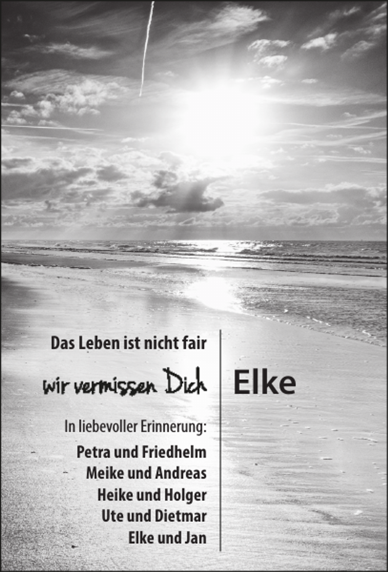 <p>Das Leben ist nicht fair</p><p>Elke<br />In liebevoller Erinnerung:<br />Petra und Friedhelm<br />Meike und Andreas<br />Heike und Holger<br />Ute und Dietmar<br />Elke und Jan</p>