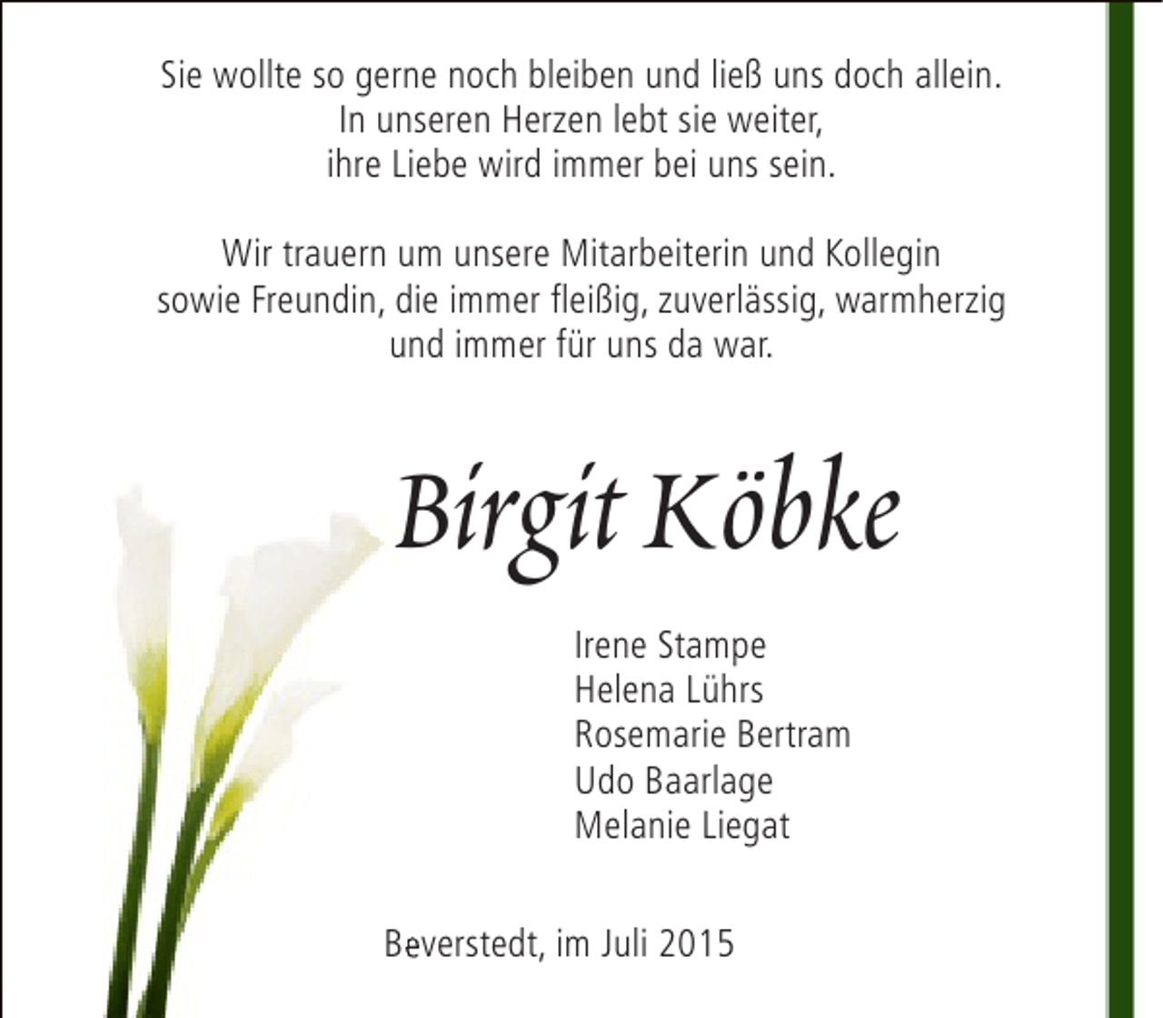 <p>Sie wollte so gerne noch bleiben und ließ uns doch allein.<br />In unseren Herzen lebt sie weiter,<br />ihre Liebe wird immer bei uns sein.<br />Wir trauern um unsere Mitarbeiterin und Kollegin<br />sowie Freundin, die immer fleißig, zuverlässig, warmherzig<br />und immer für uns da war.</p><p>Birgit Köbke<br />Irene Stampe<br />Helena Lührs<br />Rosemarie Bertram<br />Udo Baarlage<br />Melanie Liegat<br />Beverstedt, im Juli 2015<br />e</p>