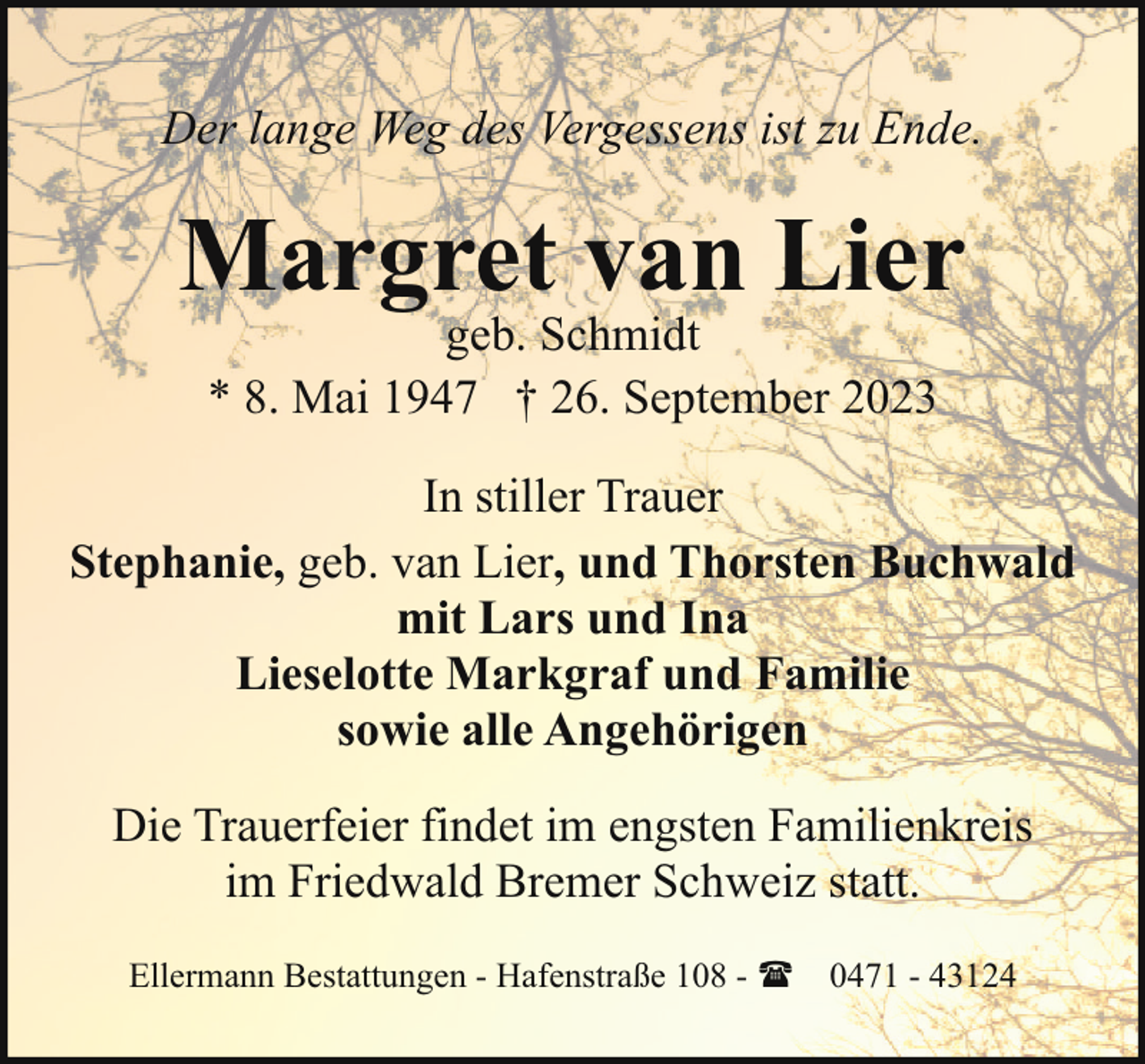 <p>Der lange Weg des Vergessens ist zu Ende.</p><p>Margret van Lier<br />geb. Schmidt<br />* 8. Mai 1947 † 26. September 2023</p><p>In stiller Trauer<br />Stephanie, geb. van Lier, und Thorsten Buchwald<br />mit Lars und Ina<br />Lieselotte Markgraf und Familie<br />sowie alle Angehörigen<br />Die Trauerfeier findet im engsten Familienkreis<br />im Friedwald Bremer Schweiz statt.<br />Ellermann Bestattungen - Hafenstraße 108 - ( 0471 - 43124</p>