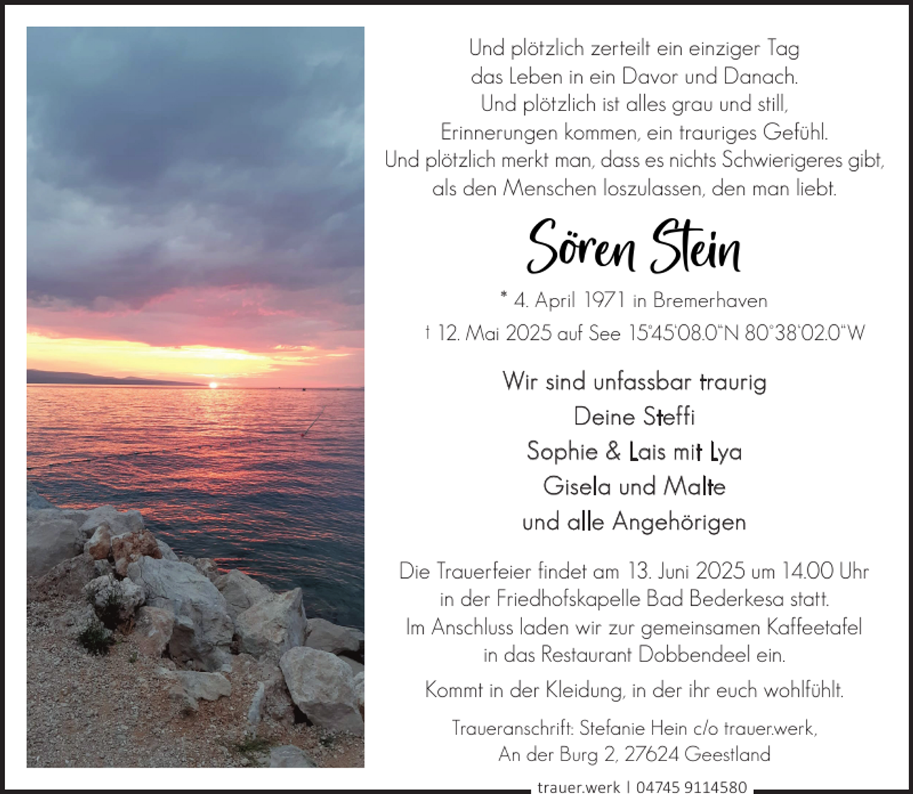 <p>Und plötzlich zerteilt ein einziger Tag<br />das Leben in ein Davor und Danach.<br />Und plötzlich ist alles grau und still,<br />Erinnerungen kommen, ein trauriges Gefühl.<br />Und plötzlich merkt man, dass es nichts Schwierigeres gibt,<br />als den Menschen loszulassen, den man liebt.</p><p>Sören Stein<br />* 4. April 1971 in Bremerhaven</p><p>† 12. Mai 2025 auf See 15°45‘08.0“N 80°38‘02.0“W</p><p>Wir sind unfassbar traurig<br />Deine Steffi<br />Sophie &amp; Lais mit Lya<br />Gisela und Malte<br />und alle Angehörigen<br />Die Trauerfeier findet am 13. Juni 2025 um 14.00 Uhr<br />in der Friedhofskapelle Bad Bederkesa statt.<br />Im Anschluss laden wir zur gemeinsamen Kaffeetafel<br />in das Restaurant Dobbendeel ein.<br />Kommt in der Kleidung, in der ihr euch wohlfühlt.<br />Traueranschrift: Stefanie Hein c/o trauer.werk,<br />An der Burg 2, 27624 Geestland<br />trauer.werk | 04745 9114580</p>