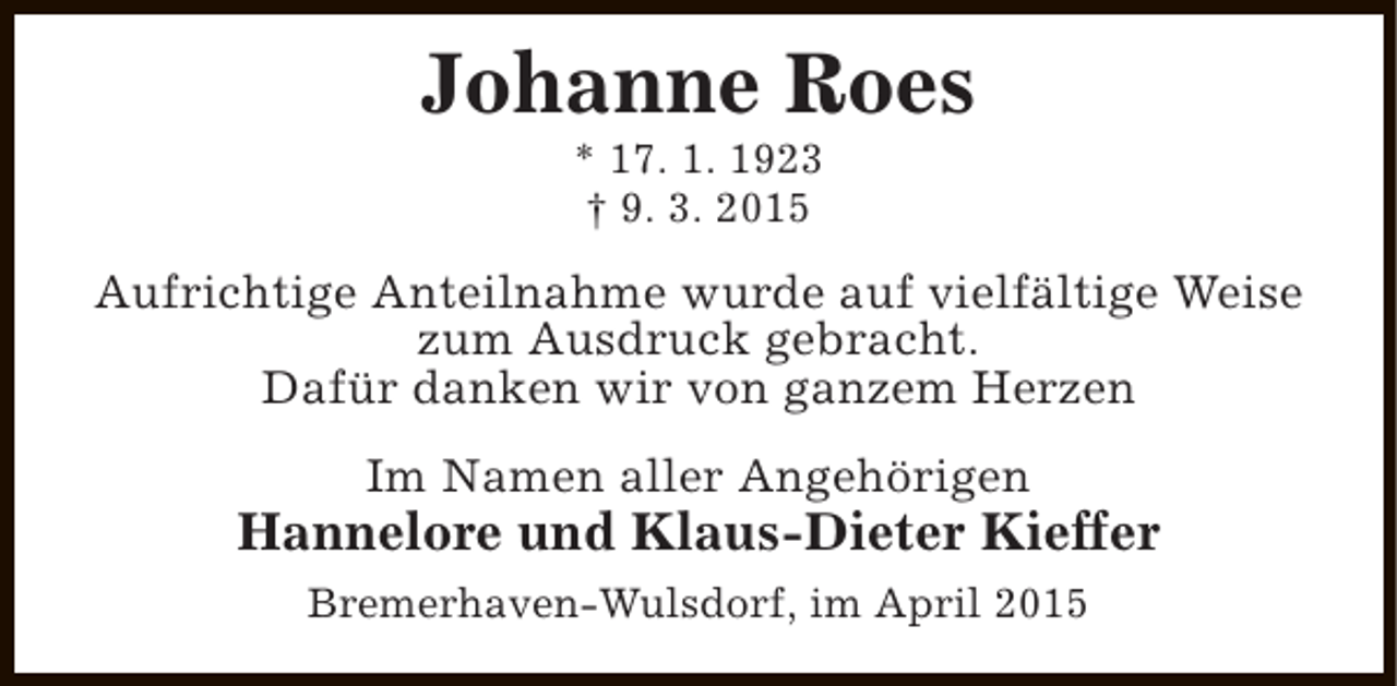 <p>Johanne Roes<br />* 17. 1. 1923<br />† 9. 3. 2015</p><p>Aufrichtige Anteilnahme wurde auf vielfältige Weise<br />zum Ausdruck gebracht.<br />Dafür danken wir von ganzem Herzen<br />Im Namen aller Angehörigen</p><p>Hannelore und Klaus-Dieter Kieffer<br />Bremerhaven-Wulsdorf, im April 2015</p>