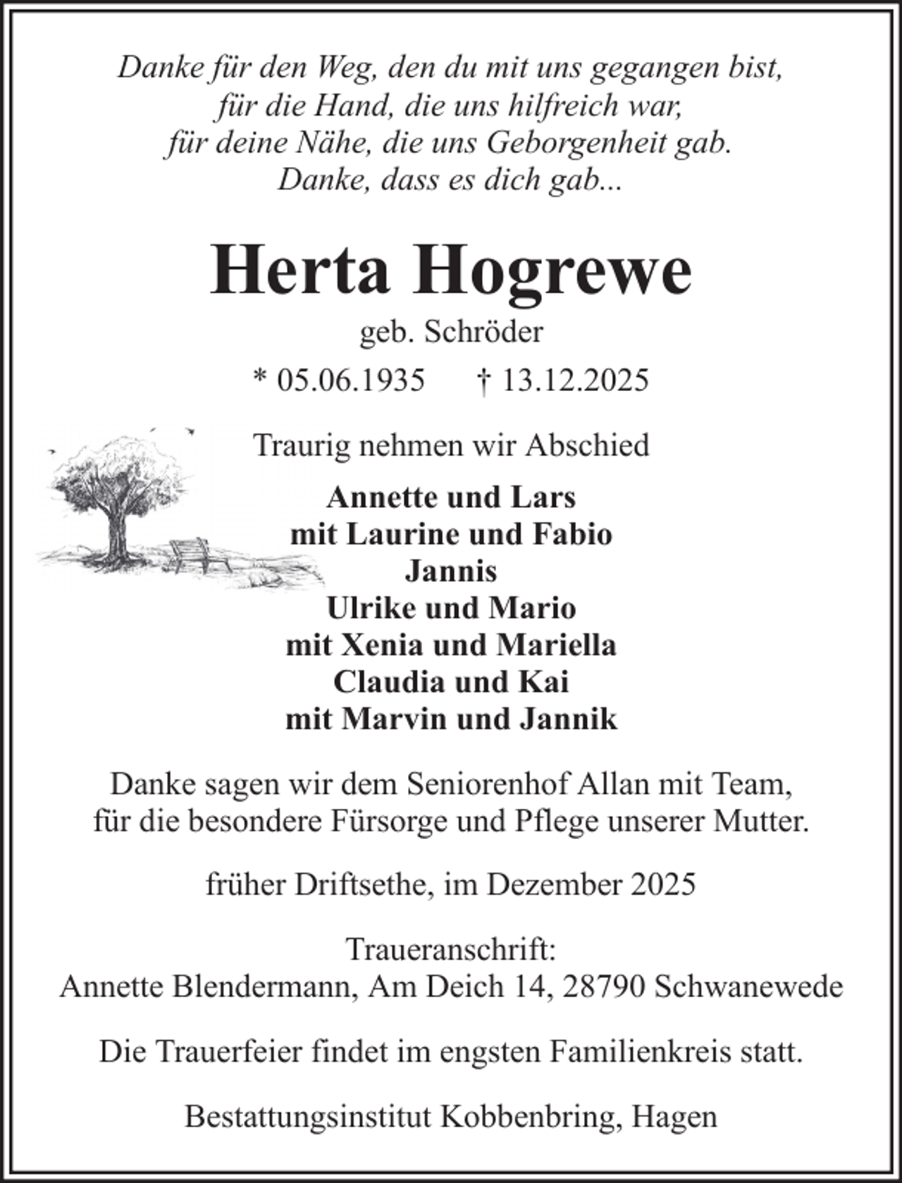 <p>Danke für den Weg, den du mit uns gegangen bist,<br />für die Hand, die uns hilfreich war,<br />für deine Nähe, die uns Geborgenheit gab.<br />Danke, dass es dich gab...</p><p>Herta Hogrewe<br />geb. Schröder<br />* 05.06.1935 † 13.12.2025<br />Traurig nehmen wir Abschied<br />Annette und Lars<br />mit Laurine und Fabio<br />Jannis<br />Ulrike und Mario<br />mit Xenia und Mariella<br />Claudia und Kai<br />mit Marvin und Jannik<br />Danke sagen wir dem Seniorenhof Allan mit Team,<br />für die besondere Fürsorge und Pflege unserer Mutter.<br />früher Driftsethe, im Dezember 2025<br />Traueranschrift:<br />Annette Blendermann, Am Deich 14, 28790 Schwanewede<br />Die Trauerfeier findet im engsten Familienkreis statt.<br />Bestattungsinstitut Kobbenbring, Hagen</p>