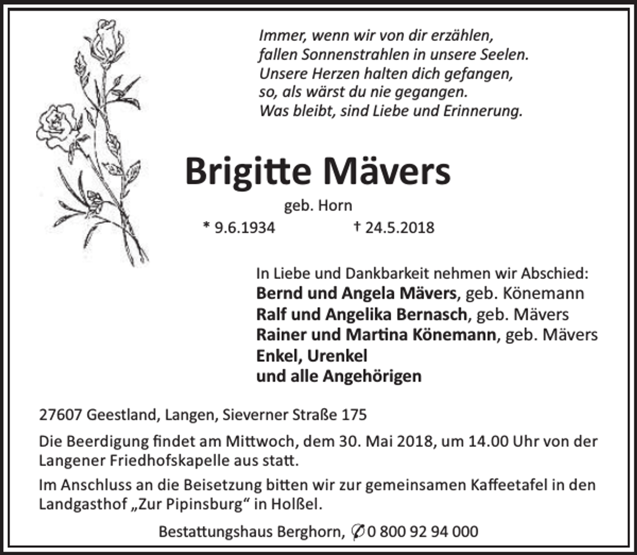 <p>Immer, wenn wir von dir erzählen,<br />fallen Sonnenstrahlen in unsere Seelen.<br />Unsere Herzen halten dich gefangen,<br />so, als wärst du nie gegangen.<br />Was bleibt, sind Liebe und Erinnerung.</p><p>Brigi e Mävers<br />geb. Horn</p><p>* 9.6.1934</p><p>† 24.5.2018</p><p>In Liebe und Dankbarkeit nehmen wir Abschied:</p><p>Bernd und Angela Mävers, geb. Könemann<br />Ralf und Angelika Bernasch, geb. Mävers<br />Rainer und Mar na Könemann, geb. Mävers<br />Enkel, Urenkel<br />und alle Angehörigen<br />27607 Geestland, Langen, Sieverner Straße 175<br />Die Beerdigung ﬁndet am Mi woch, dem 30. Mai 2018, um 14.00 Uhr von der<br />Langener Friedhofskapelle aus sta .<br />Im Anschluss an die Beisetzung bi en wir zur gemeinsamen Kaﬀeetafel in den<br />Landgasthof „Zur Pipinsburg“ in Holßel.<br />Besta ungshaus Berghorn, * 0 800 92 94 000</p>