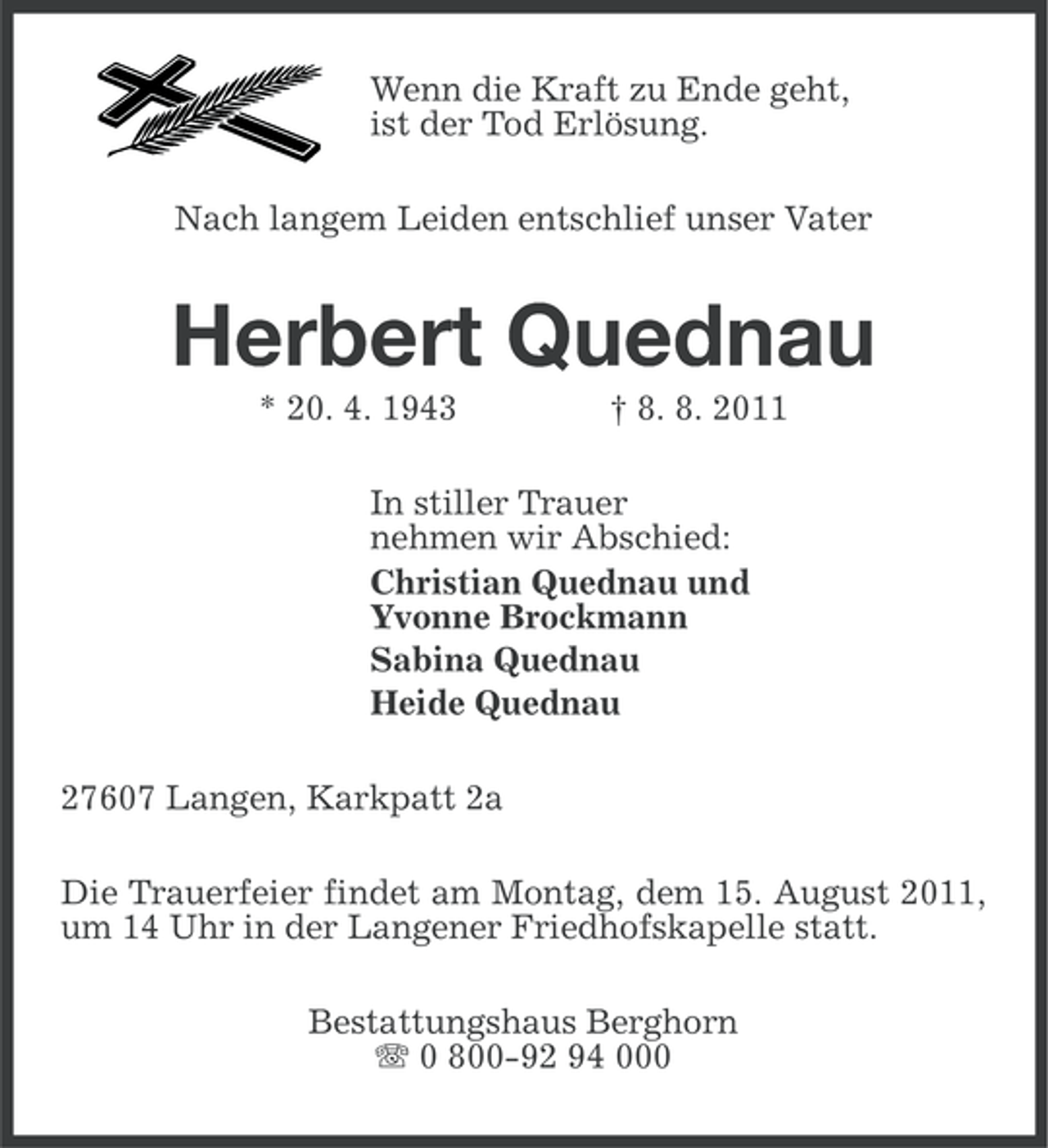 <p>Wenn die Kraft zu Ende geht,<br />ist der Tod Erlösung.<br />Nach langem Leiden entschlief unser Vater</p><p>Herbert Quednau<br />* 20. 4. 1943</p><p>† 8. 8. 2011</p><p>In stiller Trauer<br />nehmen wir Abschied:<br />Christian Quednau und<br />Yvonne Brockmann<br />Sabina Quednau<br />Heide Quednau<br />27607 Langen, Karkpatt 2a<br />Die Trauerfeier findet am Montag, dem 15. August 2011,<br />um 14 Uhr in der Langener Friedhofskapelle statt.<br />Bestattungshaus Berghorn<br />0 800-92 94 000</p>