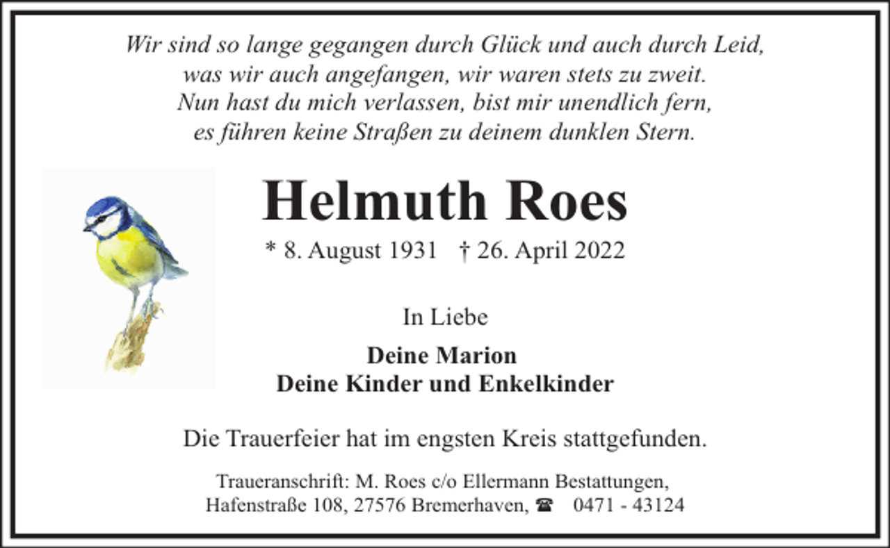 <p>Wir sind so lange gegangen durch Glück und auch durch Leid,<br />was wir auch angefangen, wir waren stets zu zweit.<br />Nun hast du mich verlassen, bist mir unendlich fern,<br />es führen keine Straßen zu deinem dunklen Stern.</p><p>Helmuth Roes<br />* 8. August 1931 † 26. April 2022<br />In Liebe<br />Deine Marion<br />Deine Kinder und Enkelkinder<br />Die Trauerfeier hat im engsten Kreis stattgefunden.<br />Traueranschrift: M. Roes c/o Ellermann Bestattungen,<br />Hafenstraße 108, 27576 Bremerhaven, ( 0471 - 43124</p>