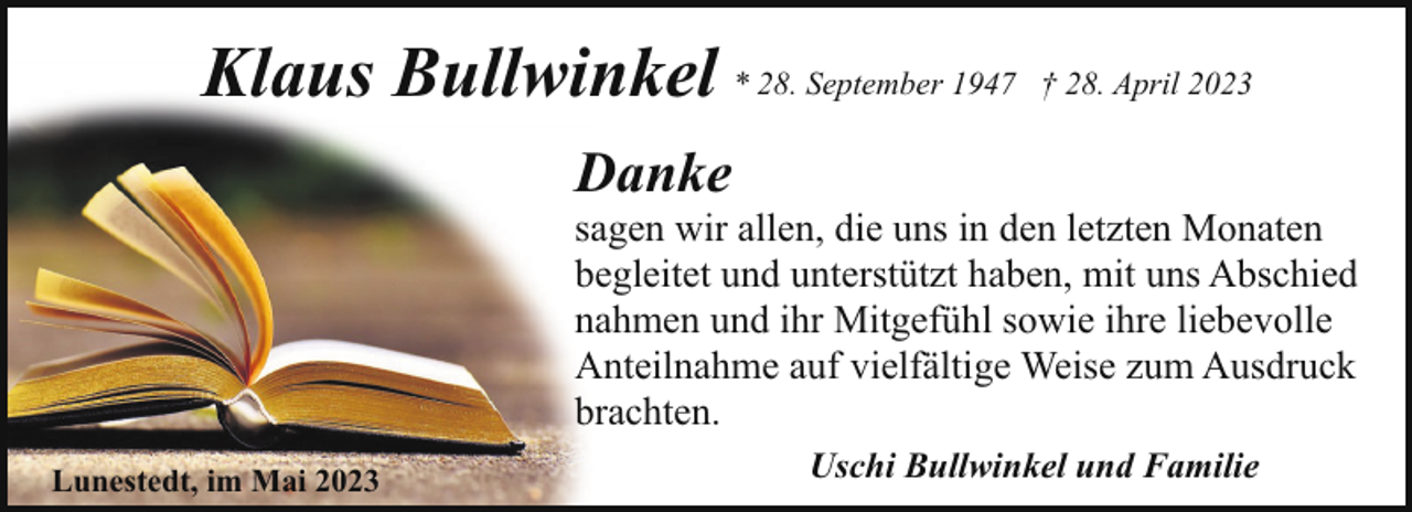 <p>Klaus Bullwinkel * 28. September 1947</p><p>† 28. April 2023</p><p>Danke</p><p>sagen wir allen, die uns in den letzten Monaten<br />begleitet und unterstützt haben, mit uns Abschied<br />nahmen und ihr Mitgefühl sowie ihre liebevolle<br />Anteilnahme auf vielfältige Weise zum Ausdruck<br />brachten.</p><p>Lunestedt, im Mai 2023</p><p>Uschi Bullwinkel und Familie</p>