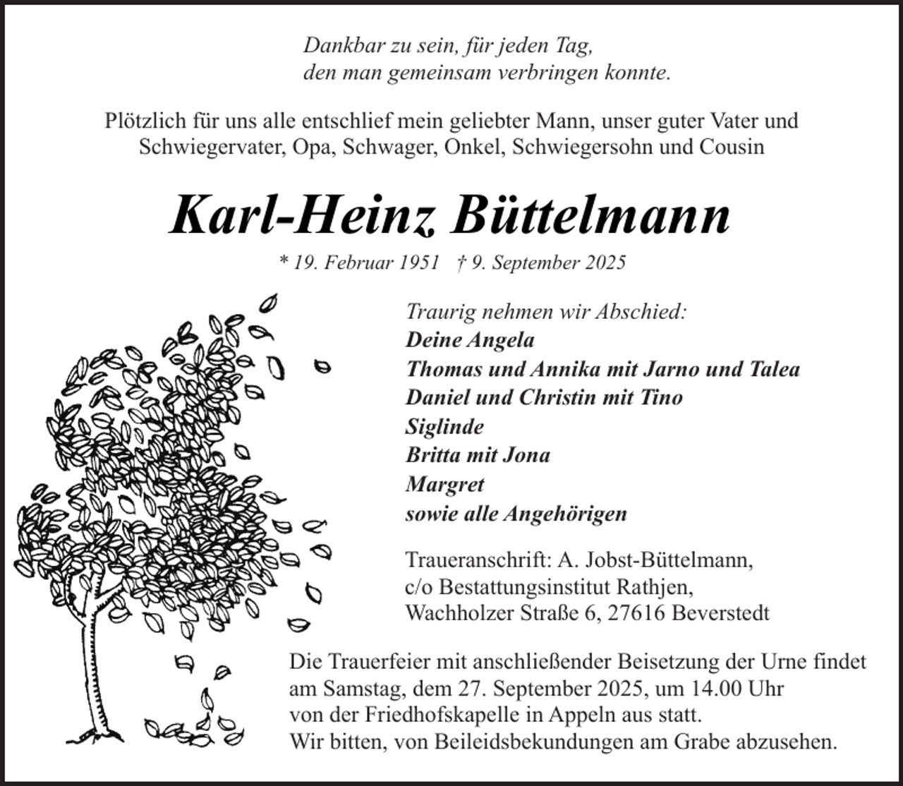 <p>Dankbar zu sein, für jeden Tag,<br />den man gemeinsam verbringen konnte.<br />Plötzlich für uns alle entschlief mein geliebter Mann, unser guter Vater und<br />Schwiegervater, Opa, Schwager, Onkel, Schwiegersohn und Cousin</p><p>Karl-Heinz Büttelmann<br />* 19. Februar 1951 † 9. September 2025</p><p>Traurig nehmen wir Abschied:<br />Deine Angela<br />Thomas und Annika mit Jarno und Talea<br />Daniel und Christin mit Tino<br />Siglinde<br />Britta mit Jona<br />Margret<br />sowie alle Angehörigen<br />Traueranschrift: A. Jobst-Büttelmann,<br />c/o Bestattungsinstitut Rathjen,<br />Wachholzer Straße 6, 27616 Beverstedt<br />Die Trauerfeier mit anschließender Beisetzung der Urne findet<br />am Samstag, dem 27. September 2025, um 14.00 Uhr<br />von der Friedhofskapelle in Appeln aus statt.<br />Wir bitten, von Beileidsbekundungen am Grabe abzusehen.</p>