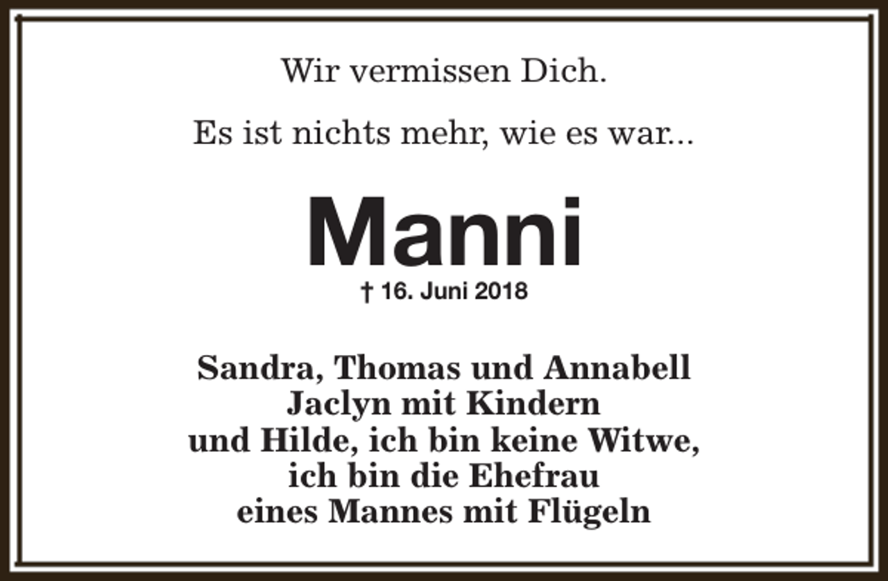 <p>Wir vermissen Dich.<br />Es ist nichts mehr, wie es war...</p><p>Manni<br />† 16. Juni 2018</p><p>Sandra, Thomas und Annabell<br />Jaclyn mit Kindern<br />und Hilde, ich bin keine Witwe,<br />ich bin die Ehefrau<br />eines Mannes mit Flügeln</p>