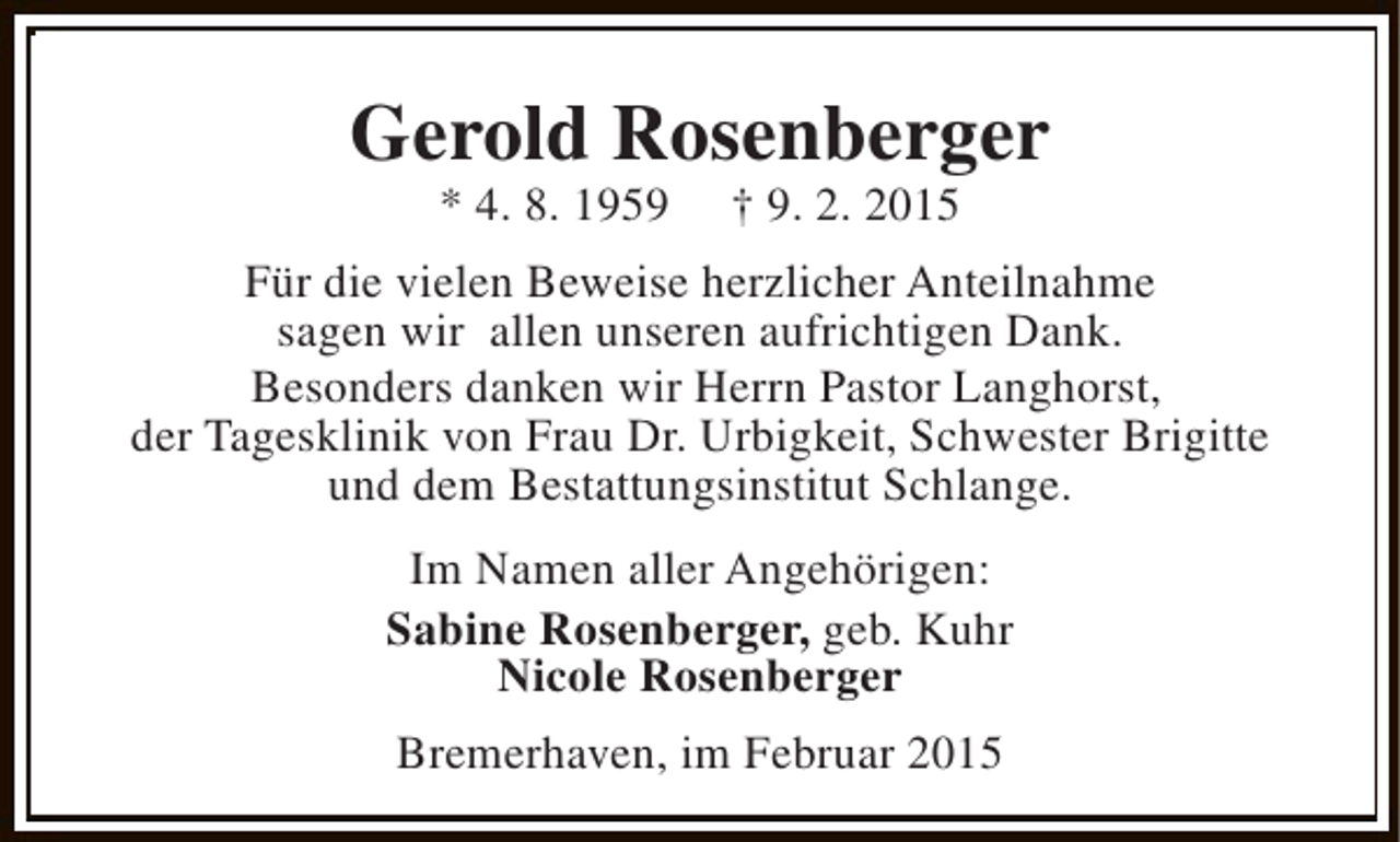 <p>Gerold Rosenberger<br />* 4. 8. 1959</p><p>† 9. 2. 2015</p><p>Für die vielen Beweise herzlicher Anteilnahme<br />sagen wir allen unseren aufrichtigen Dank.<br />Besonders danken wir Herrn Pastor Langhorst,<br />der Tagesklinik von Frau Dr. Urbigkeit, Schwester Brigitte<br />und dem Bestattungsinstitut Schlange.<br />Im Namen aller Angehörigen:<br />Sabine Rosenberger, geb. Kuhr<br />Nicole Rosenberger<br />Bremerhaven, im Februar 2015</p>