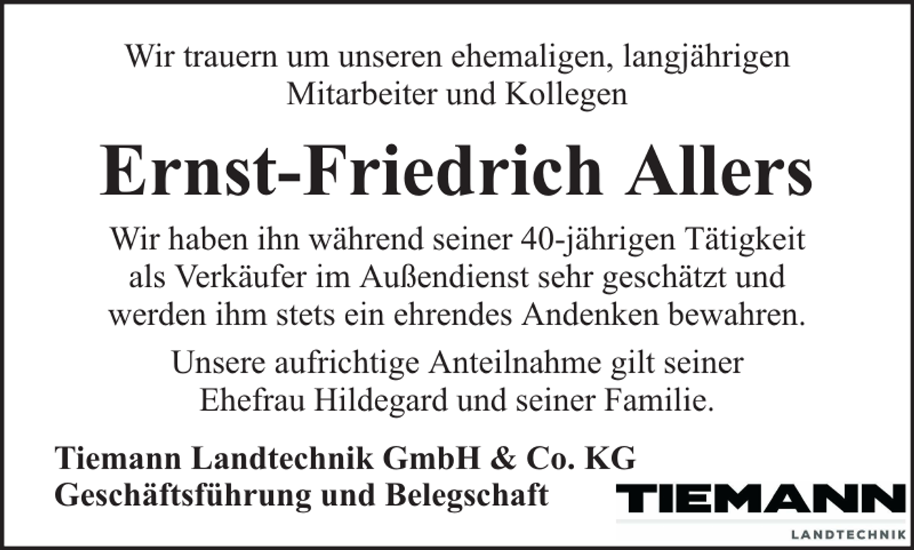 <p>Wir trauern um unseren ehemaligen, langjährigen<br />Mitarbeiter und Kollegen</p><p>Ernst-Friedrich Allers<br />Wir haben ihn während seiner 40-jährigen Tätigkeit<br />als Verkäufer im Außendienst sehr geschätzt und<br />werden ihm stets ein ehrendes Andenken bewahren.<br />Unsere aufrichtige Anteilnahme gilt seiner<br />Ehefrau Hildegard und seiner Familie.</p><p>Tiemann Landtechnik GmbH &amp; Co. KG<br />Geschäftsführung und Belegschaft</p>