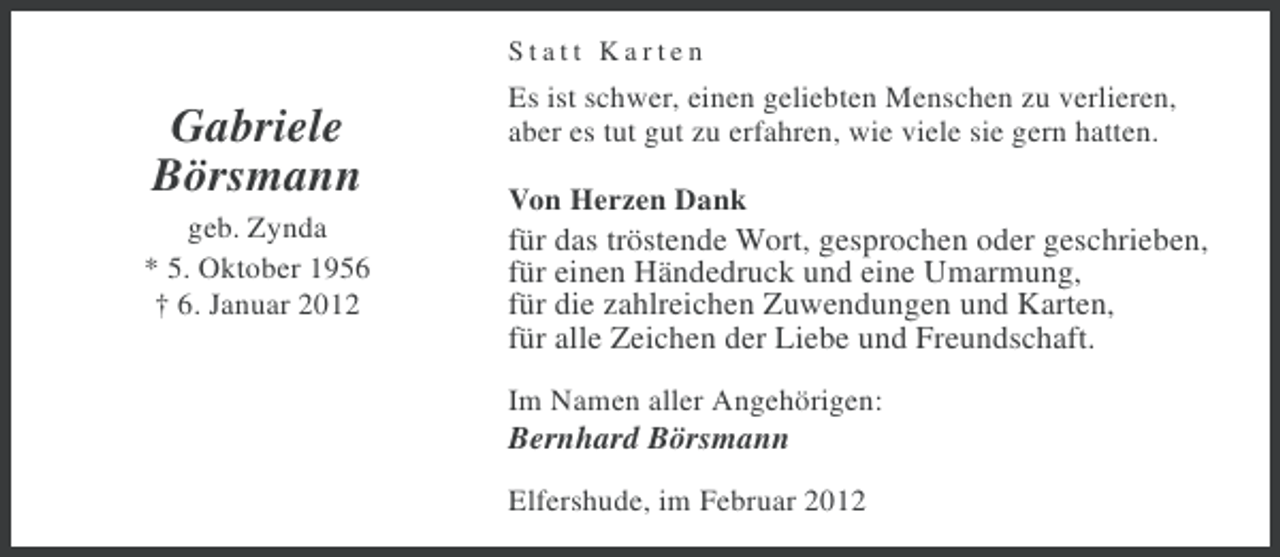 <p>Statt Karten</p><p>Gabriele<br />Börsmann<br />geb. Zynda<br />* 5. Oktober 1956<br />† 6. Januar 2012</p><p>Es ist schwer, einen geliebten Menschen zu verlieren,<br />aber es tut gut zu erfahren, wie viele sie gern hatten.<br />Von Herzen Dank</p><p>für das tröstende Wort, gesprochen oder geschrieben,<br />für einen Händedruck und eine Umarmung,<br />für die zahlreichen Zuwendungen und Karten,<br />für alle Zeichen der Liebe und Freundschaft.<br />Im Namen aller Angehörigen:</p><p>Bernhard Börsmann<br />Elfershude, im Februar 2012</p>