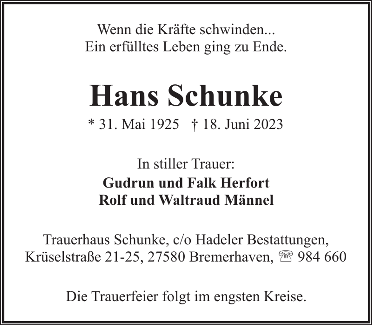 <p>Wenn die Kräfte schwinden...<br />Ein erfülltes Leben ging zu Ende.</p><p>Hans Schunke</p><p>* 31. Mai 1925 † 18. Juni 2023<br />In stiller Trauer:<br />Gudrun und Falk Herfort<br />Rolf und Waltraud Männel<br />Trauerhaus Schunke, c/o Hadeler Bestattungen,<br />Krüselstraße 21-25, 27580 Bremerhaven, ' 984 660<br />Die Trauerfeier folgt im engsten Kreise.</p>