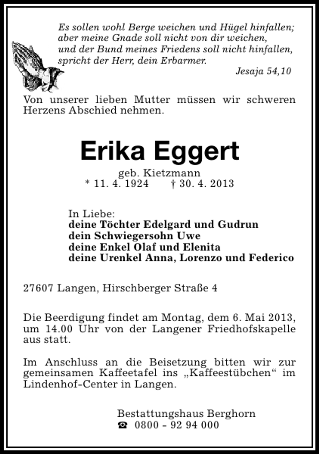 <p>Es sollen wohl Berge weichen und Hügel hinfallen;<br />aber meine Gnade soll nicht von dir weichen,<br />und der Bund meines Friedens soll nicht hinfallen,<br />spricht der Herr, dein Erbarmer.<br />Jesaja 54,10</p><p>Von unserer lieben Mutter müssen wir schweren<br />Herzens Abschied nehmen.</p><p>Erika Eggert<br />geb. Kietzmann<br />* 11. 4. 1924<br />† 30. 4. 2013</p><p>In Liebe:<br />deine Töchter Edelgard und Gudrun<br />dein Schwiegersohn Uwe<br />deine Enkel Olaf und Elenita<br />deine Urenkel Anna, Lorenzo und Federico<br />27607 Langen, Hirschberger Straße 4<br />Die Beerdigung findet am Montag, dem 6. Mai 2013,<br />um 14.00 Uhr von der Langener Friedhofskapelle<br />aus statt.<br />Im Anschluss an die Beisetzung bitten wir zur<br />gemeinsamen Kaffeetafel ins „Kaffeestübchen“ im<br />Lindenhof-Center in Langen.<br />Bestattungshaus Berghorn<br />S 0800 - 92 94 000</p>