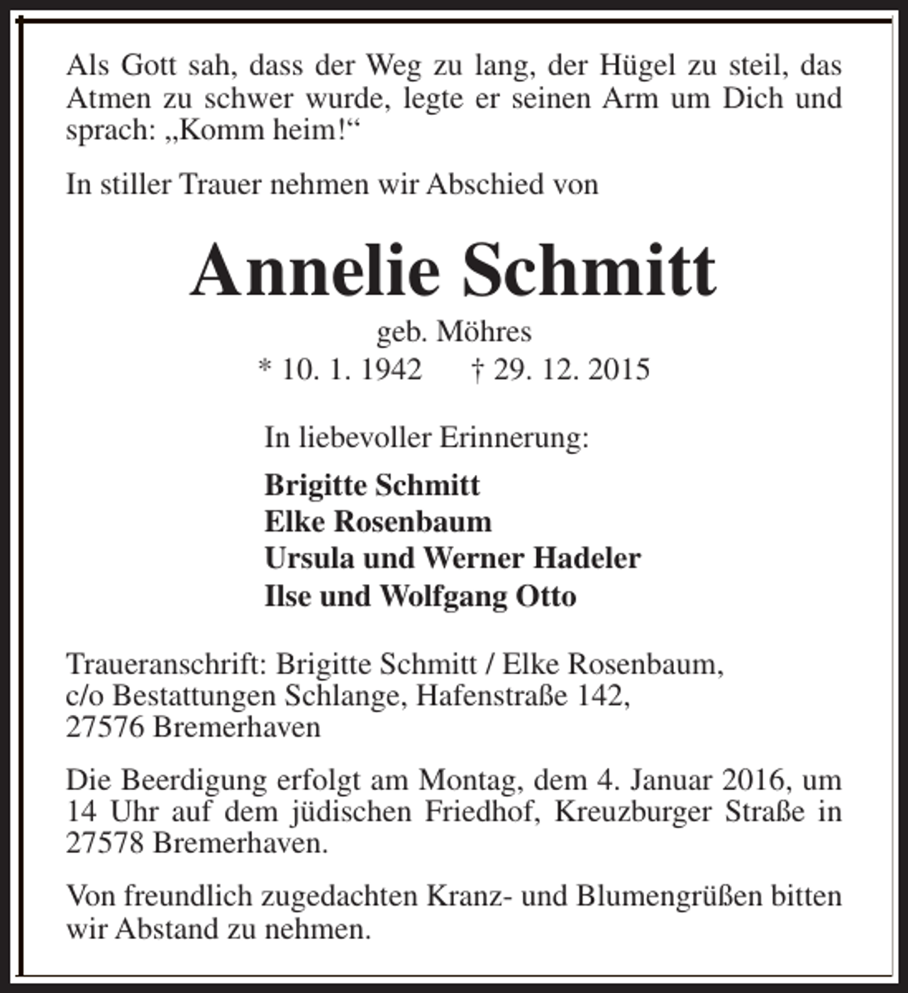 <p>Als Gott sah, dass der Weg zu lang, der Hügel zu steil, das<br />Atmen zu schwer wurde, legte er seinen Arm um Dich und<br />sprach: „Komm heim!“<br />In stiller Trauer nehmen wir Abschied von</p><p>Annelie Schmitt<br />geb. Möhres<br />* 10. 1. 1942<br />† 29. 12. 2015<br />In liebevoller Erinnerung:<br />Brigitte Schmitt<br />Elke Rosenbaum<br />Ursula und Werner Hadeler<br />Ilse und Wolfgang Otto<br />Traueranschrift: Brigitte Schmitt / Elke Rosenbaum,<br />c/o Bestattungen Schlange, Hafenstraße 142,<br />27576 Bremerhaven<br />Die Beerdigung erfolgt am Montag, dem 4. Januar 2016, um<br />14 Uhr auf dem jüdischen Friedhof, Kreuzburger Straße in<br />27578 Bremerhaven.<br />Von freundlich zugedachten Kranz- und Blumengrüßen bitten<br />wir Abstand zu nehmen.</p>