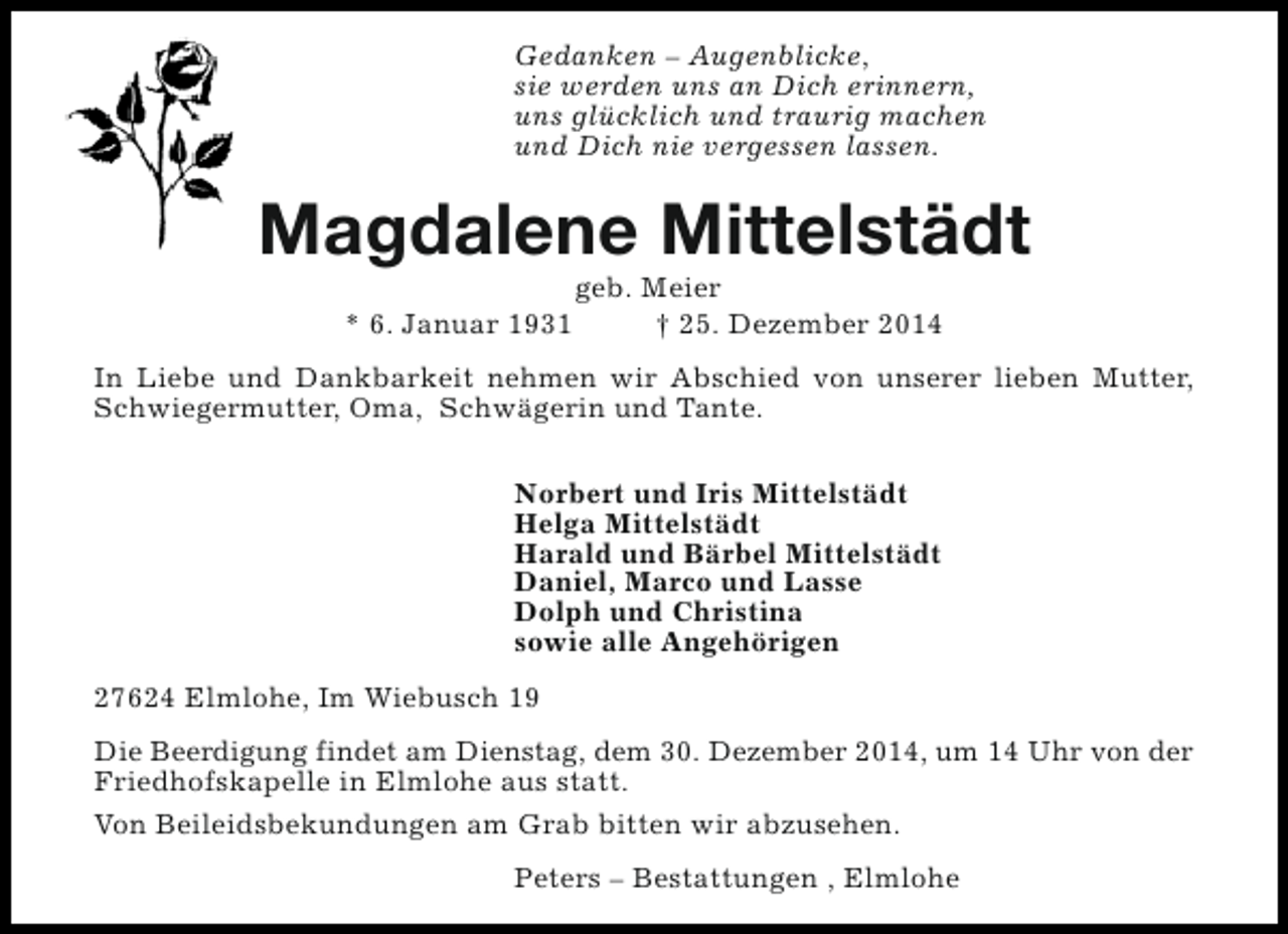 <p>Gedanken – Augenblicke,<br />sie werden uns an Dich erinnern,<br />uns glücklich und traurig machen<br />und Dich nie vergessen lassen.</p><p>Magdalene Mittelstädt<br />* 6. Januar 1931</p><p>geb. Meier<br />† 25. Dezember 2014</p><p>In Liebe und Dankbarkeit nehmen wir Abschied von unserer lieben Mutter,<br />Schwiegermutter, Oma, Schwägerin und Tante.<br />Norbert und Iris Mittelstädt<br />Helga Mittelstädt<br />Harald und Bärbel Mittelstädt<br />Daniel, Marco und Lasse<br />Dolph und Christina<br />sowie alle Angehörigen<br />27624 Elmlohe, Im Wiebusch 19<br />Die Beerdigung findet am Dienstag, dem 30. Dezember 2014, um 14 Uhr von der<br />Friedhofskapelle in Elmlohe aus statt.<br />Von Beileidsbekundungen am Grab bitten wir abzusehen.<br />Peters – Bestattungen , Elmlohe</p>