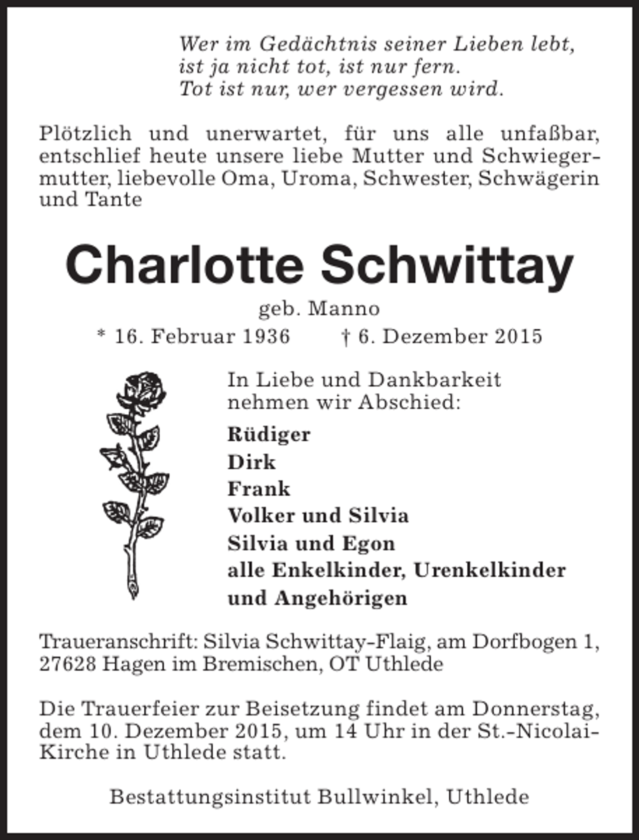 <p>Wer im Gedächtnis seiner Lieben lebt,<br />ist ja nicht tot, ist nur fern.<br />Tot ist nur, wer vergessen wird.<br />Plötzlich und unerwartet, für uns alle unfaßbar,<br />entschlief heute unsere liebe Mutter und Schwiegermutter, liebevolle Oma, Uroma, Schwester, Schwägerin<br />und Tante</p><p>Charlotte Schwittay<br />geb. Manno<br />* 16. Februar 1936<br /> 6. Dezember 2015</p><p>In Liebe und Dankbarkeit<br />nehmen wir Abschied:<br />Rüdiger<br />Dirk<br />Frank<br />Volker und Silvia<br />Silvia und Egon<br />alle Enkelkinder, Urenkelkinder<br />und Angehörigen<br />Traueranschrift: Silvia Schwittay-Flaig, am Dorfbogen 1,<br />27628 Hagen im Bremischen, OT Uthlede<br />Die Trauerfeier zur Beisetzung findet am Donnerstag,<br />dem 10. Dezember 2015, um 14 Uhr in der St.-NicolaiKirche in Uthlede statt.<br />Bestattungsinstitut Bullwinkel, Uthlede</p>