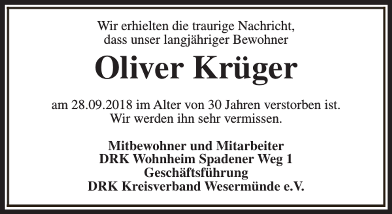 <p>Wir erhielten die traurige Nachricht,<br />dass unser langjähriger Bewohner</p><p>Oliver Krüger<br />am 28.09.2018 im Alter von 30 Jahren verstorben ist.<br />Wir werden ihn sehr vermissen.<br />Mitbewohner und Mitarbeiter<br />DRK Wohnheim Spadener Weg 1<br />Geschäftsführung<br />DRK Kreisverband Wesermünde e.V.</p>