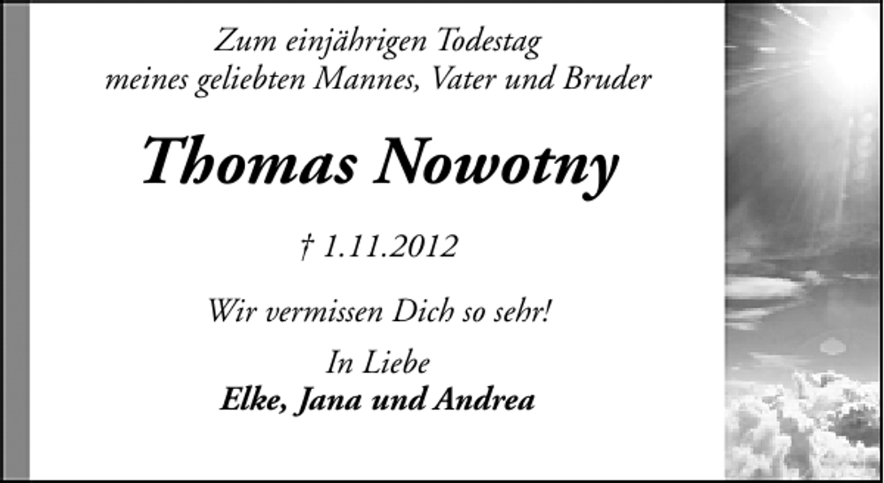 <p>Zum einjährigen Todestag<br />meines geliebten Mannes, Vater und Bruder</p><p>Thomas Nowotny<br />† 1.11.2012<br />Wir vermissen Dich so sehr!<br />In Liebe<br />Elke, Jana und Andrea</p>