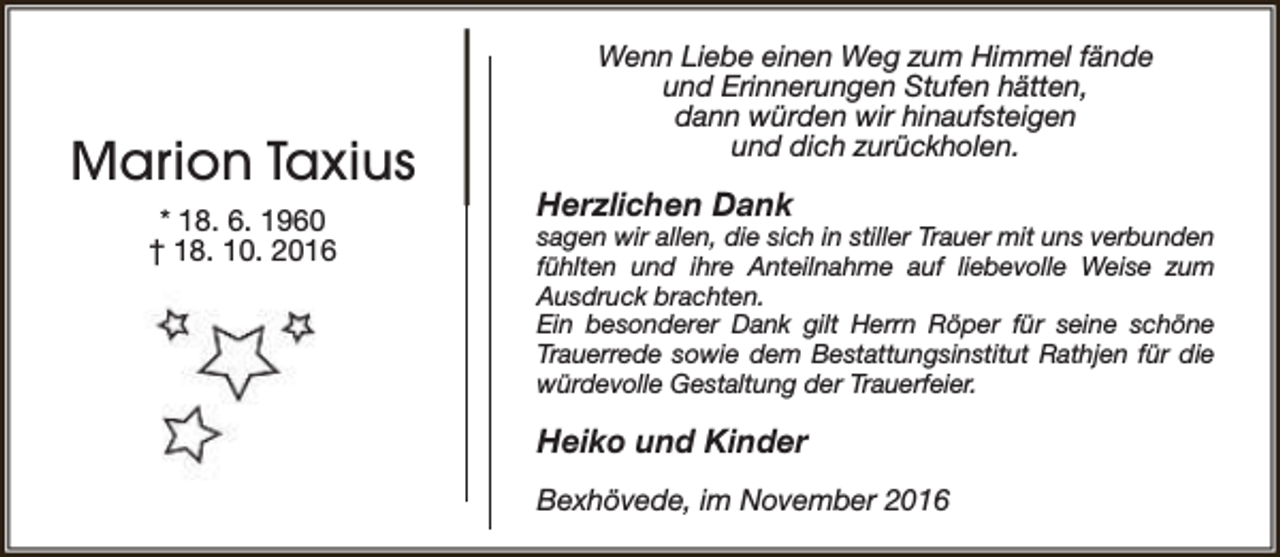 <p>Marion Taxius<br />* 18. 6. 1960<br />† 18. 10. 2016</p><p>Wenn Liebe einen Weg zum Himmel fände<br />und Erinnerungen Stufen hätten,<br />dann würden wir hinaufsteigen<br />und dich zurückholen.</p><p>Herzlichen Dank</p><p>sagen wir allen, die sich in stiller Trauer mit uns verbunden<br />fühlten und ihre Anteilnahme auf liebevolle Weise zum<br />Ausdruck brachten.<br />Ein besonderer Dank gilt Herrn Röper für seine schöne<br />Trauerrede sowie dem Bestattungsinstitut Rathjen für die<br />würdevolle Gestaltung der Trauerfeier.</p><p>Heiko und Kinder<br />Bexhövede, im November 2016</p>