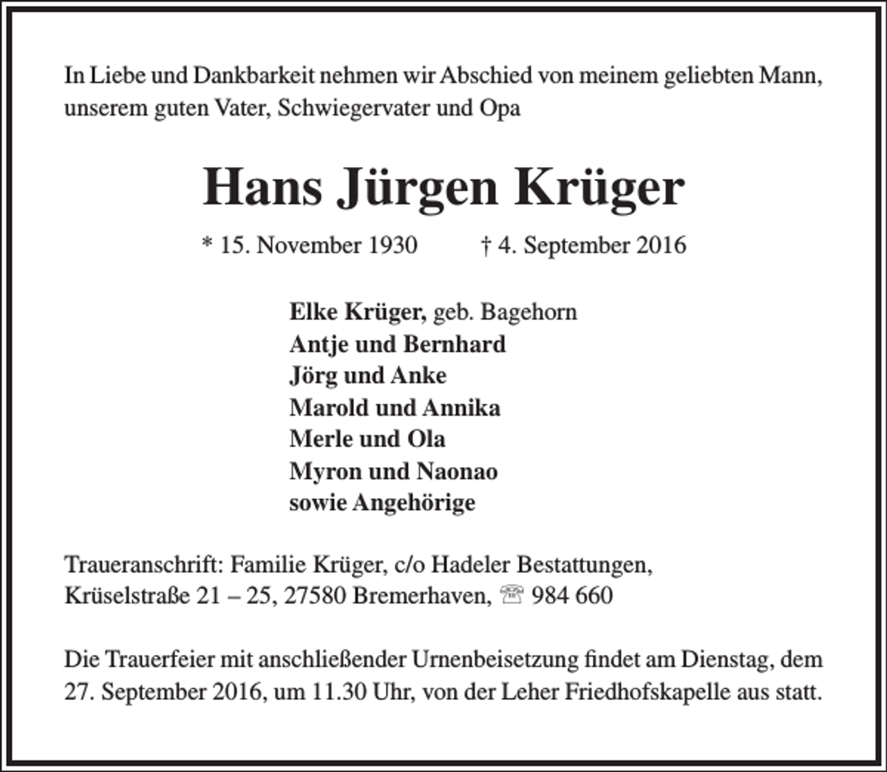 <p>In Liebe und Dankbarkeit nehmen wir Abschied von meinem geliebten Mann,<br />unserem guten Vater, Schwiegervater und Opa</p><p>Hans Jürgen Krüger<br />* 15. November 1930</p><p>† 4. September 2016</p><p>Elke Krüger, geb. Bagehorn<br />Antje und Bernhard<br />Jörg und Anke<br />Marold und Annika<br />Merle und Ola<br />Myron und Naonao<br />sowie Angehörige<br />Traueranschrift: Familie Krüger, c/o Hadeler Bestattungen,<br />Krüselstraße 21 – 25, 27580 Bremerhaven,  984 660<br />Die Trauerfeier mit anschließender Urnenbeisetzung findet am Dienstag, dem<br />27. September 2016, um 11.30 Uhr, von der Leher Friedhofskapelle aus statt.</p>