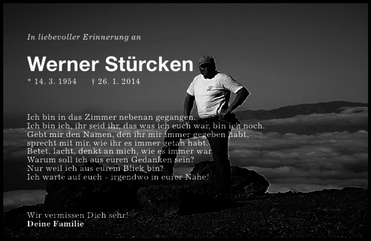 <p>In liebevoller Erinnerung an</p><p>Werner Stürcken</p><p>* 14. 3. 1954</p><p>† 26. 1. 2014</p><p>Ich bin in das Zimmer nebenan gegangen.<br />Ich bin ich, ihr seid ihr, das was ich euch war, bin ich noch.<br />Gebt mir den Namen, den ihr mir immer gegeben habt,<br />sprecht mit mir, wie ihr es immer getan habt.<br />Betet, lacht, denkt an mich, wie es immer war.<br />Warum soll ich aus euren Gedanken sein?<br />Nur weil ich aus eurem Blick bin?<br />Ich warte auf euch - irgendwo in eurer Nähe!</p><p>Wir vermissen Dich sehr!<br />Deine Familie</p>