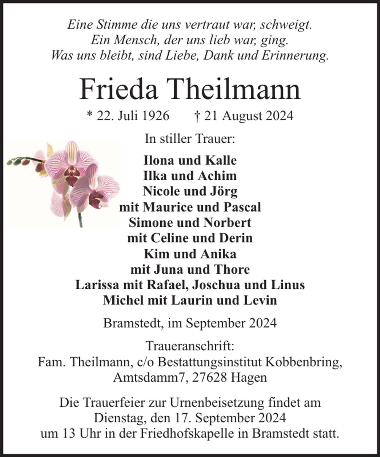 <p>Eine Stimme die uns vertraut war, schweigt.<br />Ein Mensch, der uns lieb war, ging.<br />Was uns bleibt, sind Liebe, Dank und Erinnerung.</p><p>Frieda Theilmann<br />* 22. Juli 1926</p><p>† 21 August 2024</p><p>In stiller Trauer:<br />Ilona und Kalle<br />Ilka und Achim<br />Nicole und Jörg<br />mit Maurice und Pascal<br />Simone und Norbert<br />mit Celine und Derin<br />Kim und Anika<br />mit Juna und Thore<br />Larissa mit Rafael, Joschua und Linus<br />Michel mit Laurin und Levin<br />Bramstedt, im September 2024<br />Traueranschrift:<br />Fam. Theilmann, c/o Bestattungsinstitut Kobbenbring,<br />Amtsdamm7, 27628 Hagen<br />Die Trauerfeier zur Urnenbeisetzung findet am<br />Dienstag, den 17. September 2024<br />um 13 Uhr in der Friedhofskapelle in Bramstedt statt.</p>