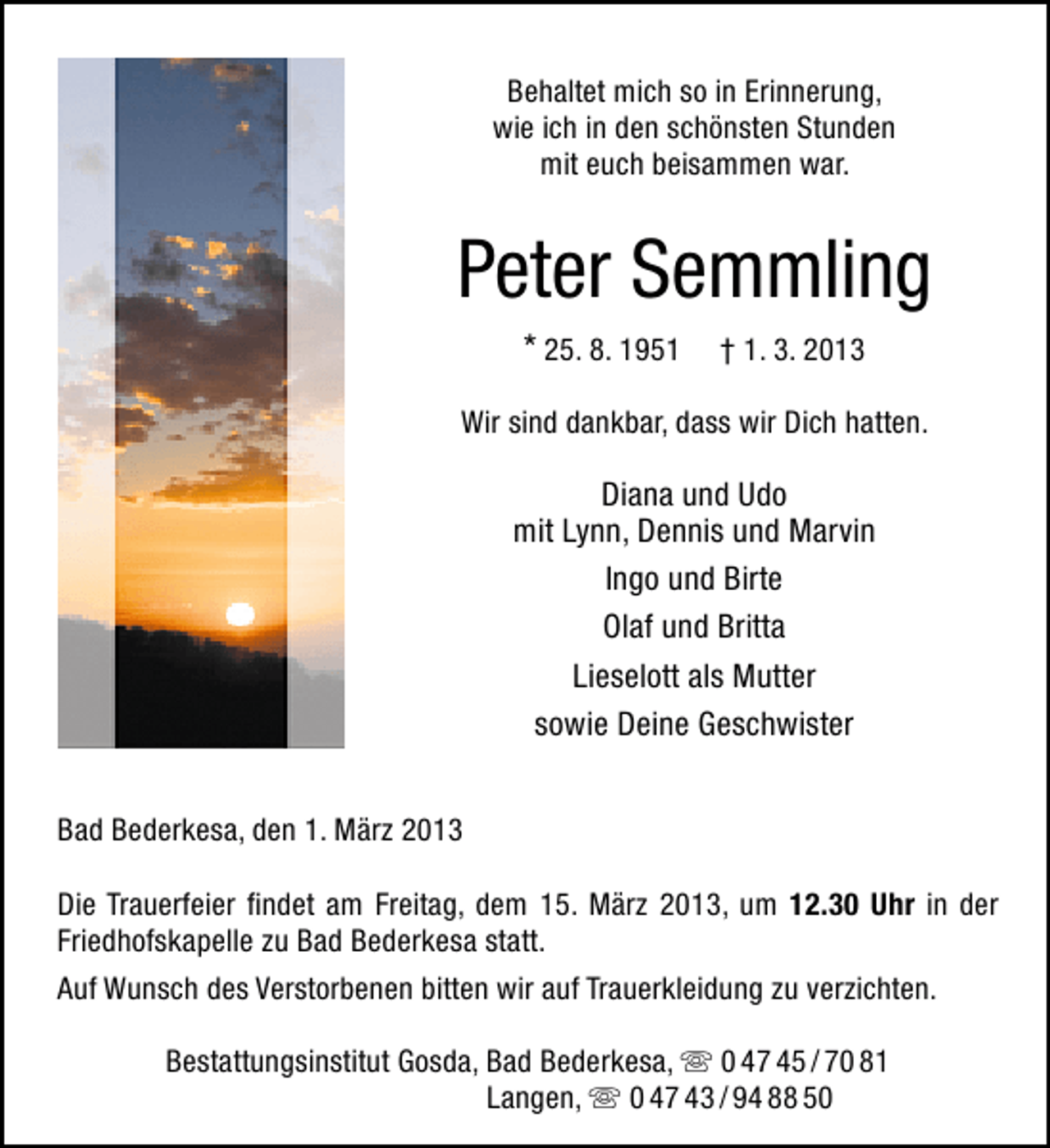 <p>Behaltet mich so in Erinnerung,<br />wie ich in den schönsten Stunden<br />mit euch beisammen war.</p><p>Peter Semmling<br />* 25. 8. 1951</p><p>† 1. 3. 2013</p><p>Wir sind dankbar, dass wir Dich hatten.</p><p>Diana und Udo<br />mit Lynn, Dennis und Marvin<br />Ingo und Birte<br />Olaf und Britta<br />Lieselott als Mutter<br />sowie Deine Geschwister<br />Bad Bederkesa, den 1. März 2013<br />Die Trauerfeier ﬁndet am Freitag, dem 15. März 2013, um 12.30 Uhr in der<br />Friedhofskapelle zu Bad Bederkesa statt.<br />Auf Wunsch des Verstorbenen bitten wir auf Trauerkleidung zu verzichten.<br />Bestattungsinstitut Gosda, Bad Bederkesa,  0 47 45 / 70 81<br />Langen,  0 47 43 / 94 88 50</p>