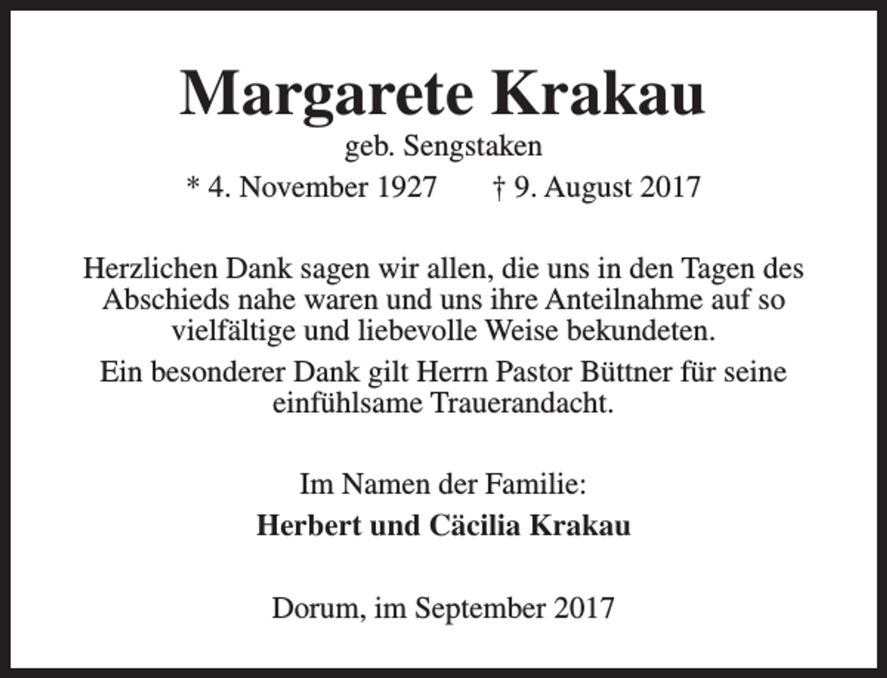 <p>Margarete Krakau<br />geb. Sengstaken<br />* 4. November 1927<br />† 9. August 2017</p><p>Herzlichen Dank sagen wir allen, die uns in den Tagen des<br />Abschieds nahe waren und uns ihre Anteilnahme auf so<br />vielfältige und liebevolle Weise bekundeten.<br />Ein besonderer Dank gilt Herrn Pastor Büttner für seine<br />einfühlsame Trauerandacht.<br />Im Namen der Familie:<br />Herbert und Cäcilia Krakau<br />Dorum, im September 2017</p>