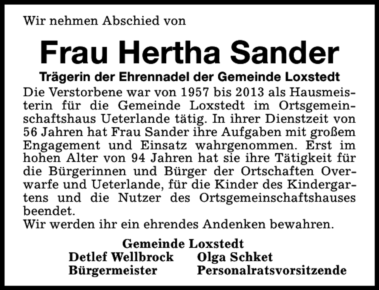 <p>Wir nehmen Abschied von</p><p>Frau Hertha Sander</p><p>Trägerin der Ehrennadel der Gemeinde Loxstedt<br />Die Verstorbene war von 1957 bis 2013 als Hausmeisterin für die Gemeinde Loxstedt im Ortsgemeinschaftshaus Ueterlande tätig. In ihrer Dienstzeit von<br />56 Jahren hat Frau Sander ihre Aufgaben mit großem<br />Engagement und Einsatz wahrgenommen. Erst im<br />hohen Alter von 94 Jahren hat sie ihre Tätigkeit für<br />die Bürgerinnen und Bürger der Ortschaften Overwarfe und Ueterlande, für die Kinder des Kindergartens und die Nutzer des Ortsgemeinschaftshauses<br />beendet.<br />Wir werden ihr ein ehrendes Andenken bewahren.<br />Gemeinde Loxstedt<br />Detlef Wellbrock<br />Olga Schket<br />Bürgermeister<br />Personalratsvorsitzende</p>