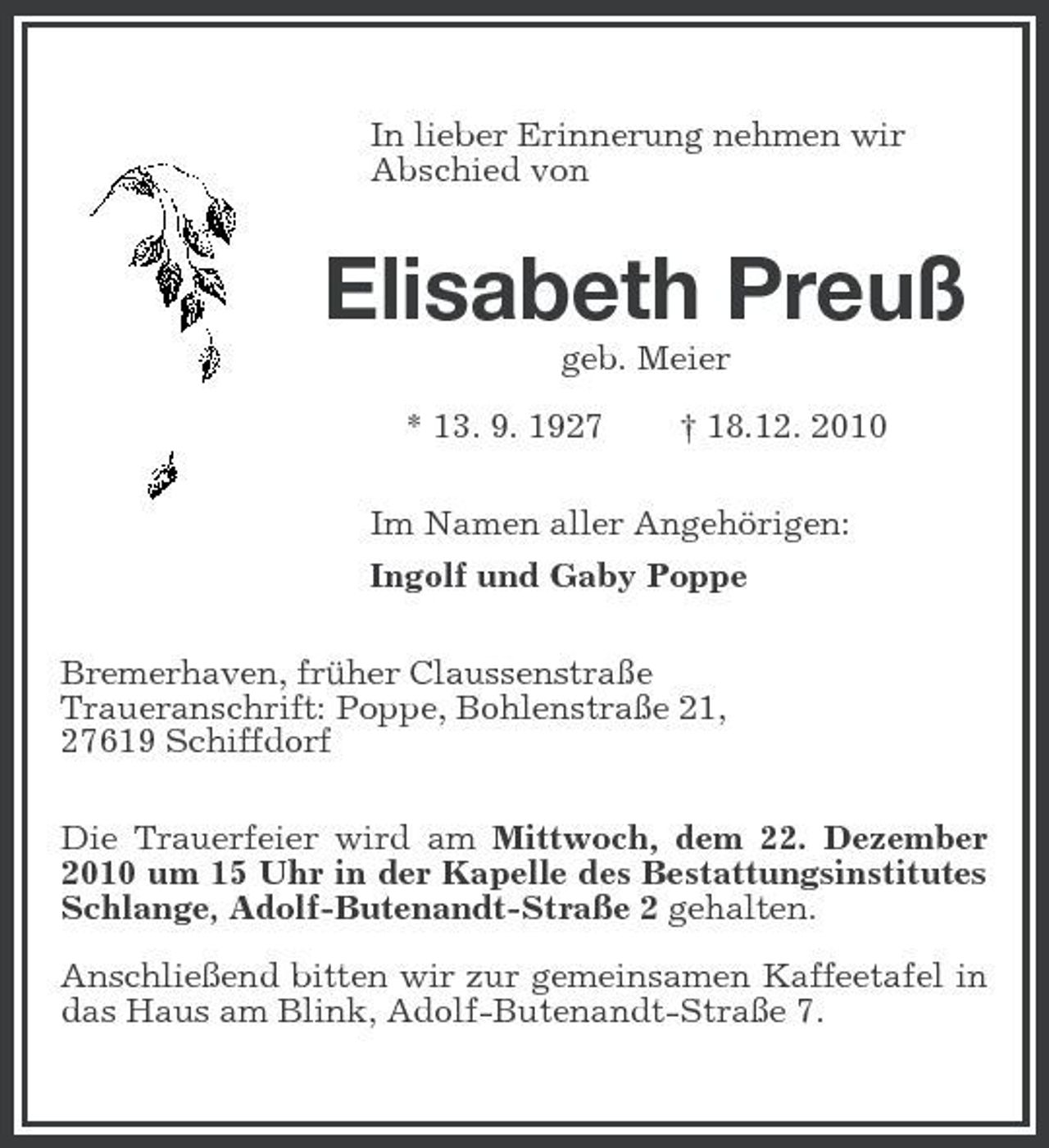 <p>In lieber Erinnerung nehmen wir<br />Abschied von<br />Elisabeth Preuß<br />geb. Meier</p><p>* 13. 9. 1927 † 18.12. 2010<br />Im Namen aller Angehörigen:<br />Ingolf und Gaby Poppe<br />Bremerhaven, früher Claussenstraße<br />Traueranschrift: Poppe, Bohlenstraße 21,<br />27619 Schiffdorf<br />Die Trauerfeier wird am Mittwoch, dem 22. Dezember 2010 um 15 Uhr in der Kapelle des Bestattungsinstitutes Schlange, Adolf-Butenandt-Straße 2 gehalten.</p><p>Anschließend bitten wir zur gemeinsamen Kaffeetafel in das Haus am Blink, Adolf-Butenandt-Straße 7.</p>