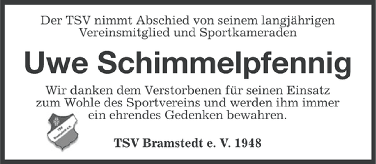 <p>Der TSV nimmt Abschied von seinem langjährigen<br />Vereinsmitglied und Sportkameraden</p><p>Uwe Schimmelpfennig<br />Wir danken dem Verstorbenen für seinen Einsatz<br />zum Wohle des Sportvereins und werden ihm immer<br />ein ehrendes Gedenken bewahren.<br />TSV Bramstedt e. V. 1948</p>