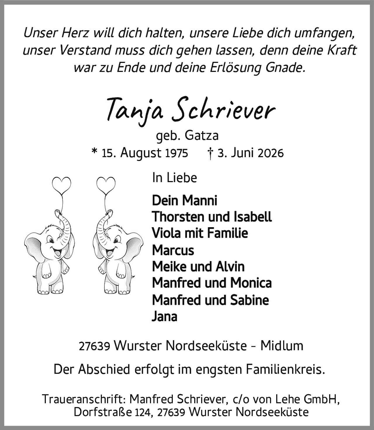 <p><i>Unser Herz will dich halten, unsere Liebe dich umfangen,<br/>unser Verstand muss dich gehen lassen, denn deine Kraft<br/>war zu Ende und deine Erlösung Gnade.</i></p>

<p><strong>Tanja Schriever</strong><br/>geb. Gatza<br/>* 15. August 1975 † 3. Juni 2026</p>

<p><strong>In Liebe</strong><br/>Dein Manni<br/>Thorsten und Isabell<br/>Viola mit Familie<br/>Marcus<br/>Meike und Alvin<br/>Manfred und Monica<br/>Manfred und Sabine<br/>Jana</p>

<p>Der Abschied erfolgt im engsten Familienkreis.</p>

<p>Traueranschrift: Manfred Schriever, c/o von Lehe GmbH,<br/>Dorfstraße 124, 27639 Wurster Nordseeküste</p>

<p>27639 Wurster Nordseeküste - Midlum</p>