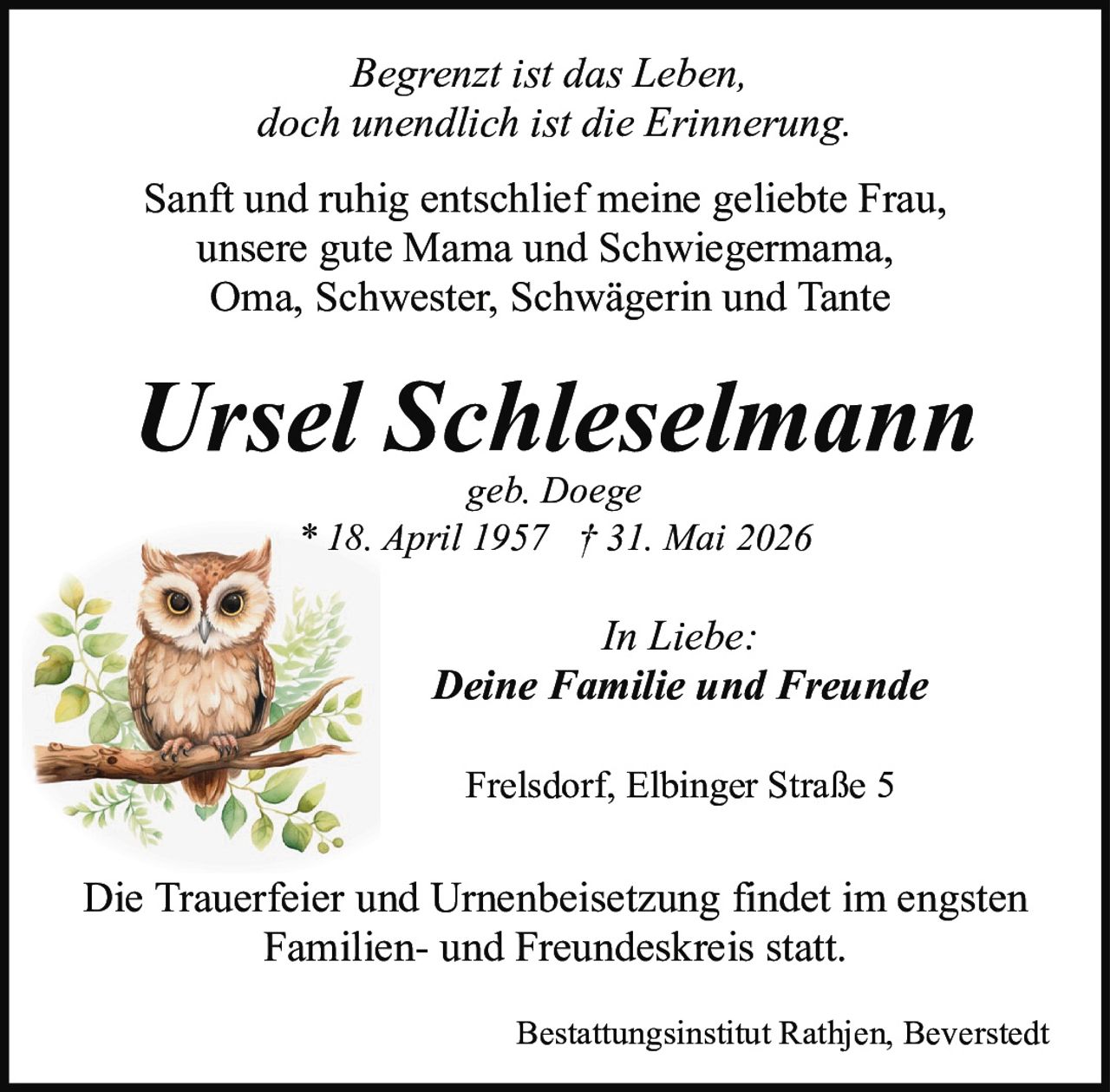 <p><i>Begrenzt ist das Leben,<br>doch unendlich ist die Erinnerung.</i></p><p>Sanft und ruhig entschlief meine geliebte Frau,<br>unsere gute Mama und Schwiegermama,<br>Oma, Schwester, Schwägerin und Tante</p><p><strong>Ursel Schleselmann</strong><br>geb. Doege<br>* 18. April 1957 † 31. Mai 2026</p><p><i>In Liebe:<br>Deine Familie und Freunde</i></p><p>Frelsdorf, Elbinger Straße 5</p><p>Die Trauerfeier und Urnenbeisetzung findet im engsten<br>Familien- und Freundeskreis statt.</p><p>Bestattungsinstitut Rathjen, Beverstedt</p>