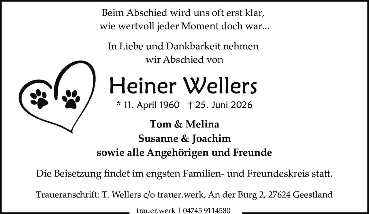 <p>Beim Abschied wird uns oft erst klar, wie wertvoll jeder Moment doch war...</p>

<p>In Liebe und Dankbarkeit nehmen wir Abschied von</p>

<p><strong>Heiner Wellers</strong><br>
* 11. April 1960  † 25. Juni 2026</p>

<p>Tom & Melina<br>
Susanne & Joachim<br>
sowie alle Angehörigen und Freunde</p>

<p>Die Beisetzung findet im engsten Familien- und Freundeskreis statt.</p>

<p>Traueranschrift: T. Wellers c/o trauer.werk, An der Burg 2, 27624 Geestland</p>

<p>trauer.werk | 04745 9114580</p>