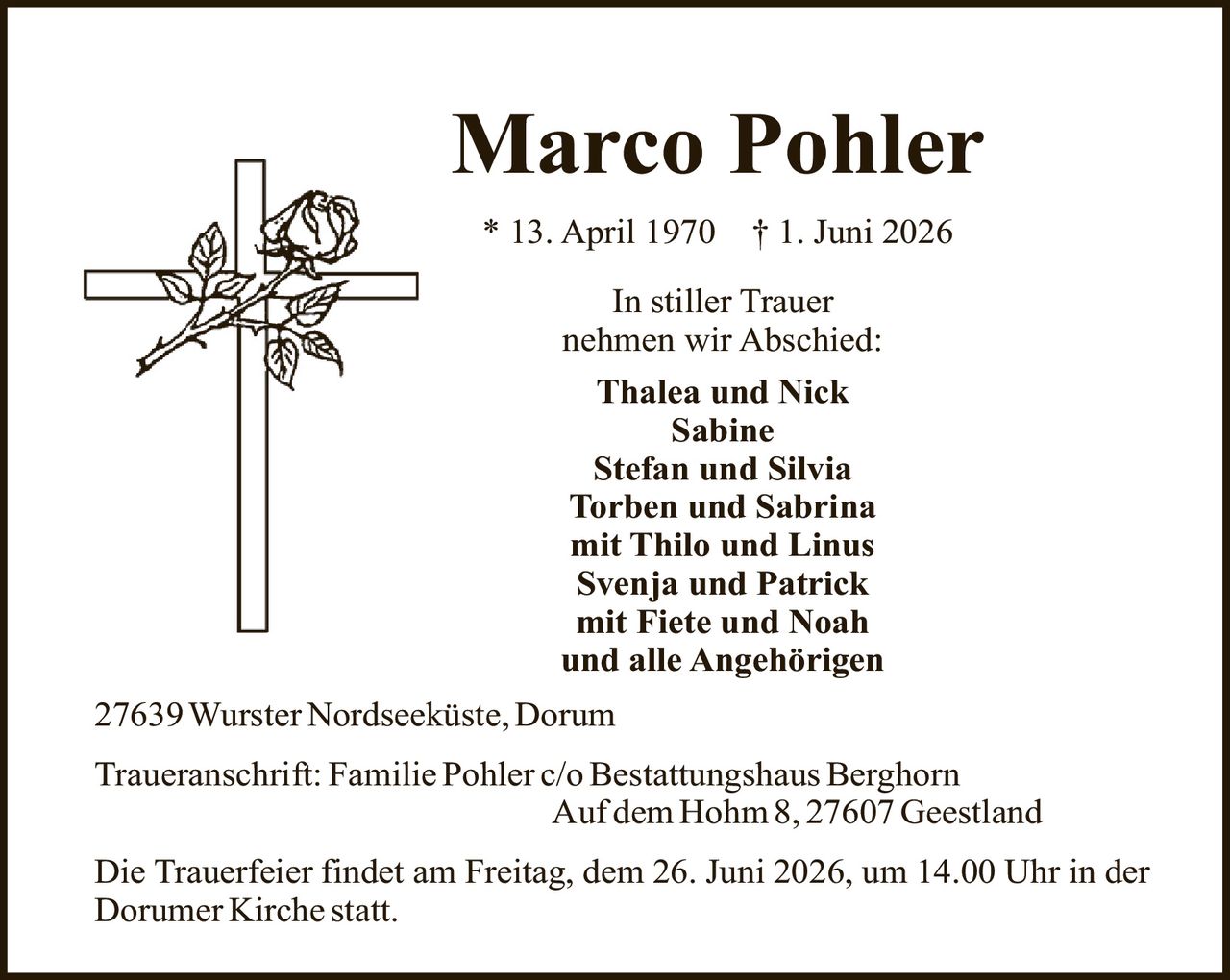 <p>* 13. April 1970 † 1. Juni 2026</p>

<p><strong>In stiller Trauer nehmen wir Abschied:</strong></p>

<p>Thalea und Nick<br>
Sabine<br>
Stefan und Silvia<br>
Torben und Sabrina<br>
mit Thilo und Linus<br>
Svenja und Patrick<br>
mit Fiete und Noah<br>
und alle Angehörigen</p>

<p>27639 Wurster Nordseeküste, Dorum</p>

<p><strong>Traueranschrift:</strong> Familie Pohler c/o Bestattungshaus Berghorn<br>
Auf dem Hohm 8, 27607 Geestland</p>

<p>Die Trauerfeier findet am Freitag, dem 26. Juni 2026, um 14.00 Uhr in der Dorumer Kirche statt.</p>