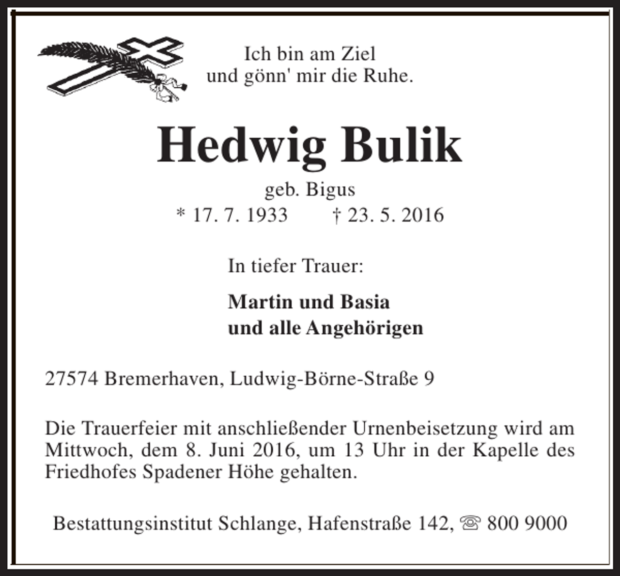 <p>Ich bin am Ziel<br />und gönn' mir die Ruhe.</p><p>Hedwig Bulik<br />geb. Bigus<br />* 17. 7. 1933<br />† 23. 5. 2016<br />In tiefer Trauer:<br />Martin und Basia<br />und alle Angehörigen<br />27574 Bremerhaven, Ludwig-Börne-Straße 9<br />Die Trauerfeier mit anschließender Urnenbeisetzung wird am<br />Mittwoch, dem 8. Juni 2016, um 13 Uhr in der Kapelle des<br />Friedhofes Spadener Höhe gehalten.<br />Bestattungsinstitut Schlange, Hafenstraße 142, s 800 9000</p>
