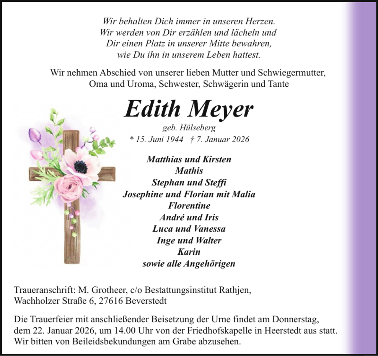 <p>Wir behalten Dich immer in unseren Herzen.<br />Wir werden von Dir erzählen und lächeln und<br />Dir einen Platz in unserer Mitte bewahren,<br />wie Du ihn in unserem Leben hattest.<br />Wir nehmen Abschied von unserer lieben Mutter und Schwiegermutter,<br />Oma und Uroma, Schwester, Schwägerin und Tante</p><p>Edith Meyer<br />geb. Hülseberg<br />* 15. Juni 1944 † 7. Januar 2026</p><p>Matthias und Kirsten<br />Mathis<br />Stephan und Steffi<br />Josephine und Florian mit Malia<br />Florentine<br />André und Iris<br />Luca und Vanessa<br />Inge und Walter<br />Karin<br />sowie alle Angehörigen<br />Traueranschrift: M. Grotheer, c/o Bestattungsinstitut Rathjen,<br />Wachholzer Straße 6, 27616 Beverstedt<br />Die Trauerfeier mit anschließender Beisetzung der Urne findet am Donnerstag,<br />dem 22. Januar 2026, um 14.00 Uhr von der Friedhofskapelle in Heerstedt aus statt.<br />Wir bitten von Beileidsbekundungen am Grabe abzusehen.</p>