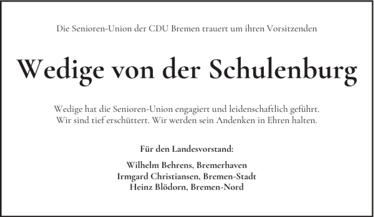 <p>Die Senioren-Union der CDU Bremen trauert um ihren Vorsitzenden</p><p>Wedige von der Schulenburg<br />Wedige hat die Senioren-Union engagiert und leidenschaftlich geführt.<br />Wir sind tief erschüttert. Wir werden sein Andenken in Ehren halten.<br />Für den Landesvorstand:<br />Wilhelm Behrens, Bremerhaven<br />Irmgard Christiansen, Bremen-Stadt<br />Heinz Blödorn, Bremen-Nord</p>
