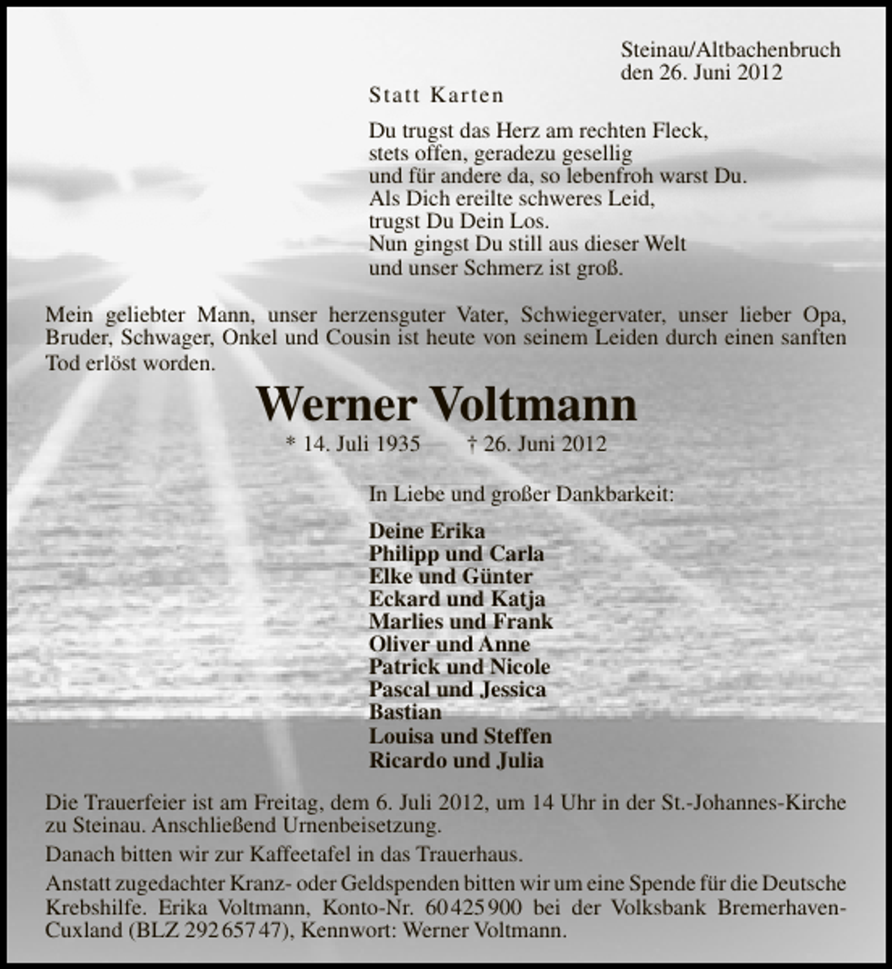 <p>Statt Karten</p>
<p>Steinau/Altbachenbruch<br />den 26. Juni 2012</p>
<p>Du trugst das Herz am rechten Fleck,<br />stets offen, geradezu gesellig<br />und für andere da, so lebenfroh warst Du.<br />Als Dich ereilte schweres Leid,<br />trugst Du Dein Los.<br />Nun gingst Du still aus dieser Welt<br />und unser Schmerz ist groß.<br />Mein geliebter Mann, unser herzensguter Vater, Schwiegervater, unser lieber Opa,<br />Bruder, Schwager, Onkel und Cousin ist heute von seinem Leiden durch einen sanften<br />Tod erlöst worden.</p>
<p>Werner Voltmann<br />* 14. Juli 1935</p>
<p>† 26. Juni 2012</p>
<p>In Liebe und großer Dankbarkeit:<br />Deine Erika<br />Philipp und Carla<br />Elke und Günter<br />Eckard und Katja<br />Marlies und Frank<br />Oliver und Anne<br />Patrick und Nicole<br />Pascal und Jessica<br />Bastian<br />Louisa und Steffen<br />Ricardo und Julia<br />Die Trauerfeier ist am Freitag, dem 6. Juli 2012, um 14 Uhr in der St.-Johannes-Kirche<br />zu Steinau. Anschließend Urnenbeisetzung.<br />Danach bitten wir zur Kaffeetafel in das Trauerhaus.<br />Anstatt zugedachter Kranz- oder Geldspenden bitten wir um eine Spende für die Deutsche<br />Krebshilfe. Erika Voltmann, Konto-Nr. 60 425 900 bei der Volksbank BremerhavenCuxland (BLZ 292 657 47), Kennwort: Werner Voltmann.</p>
<p><a href="http://www.verseschmiede.com/trauer.htm" title="http://www.verseschmiede.com/trauer.htm">Text von www.verseschmiede.com</a></p>