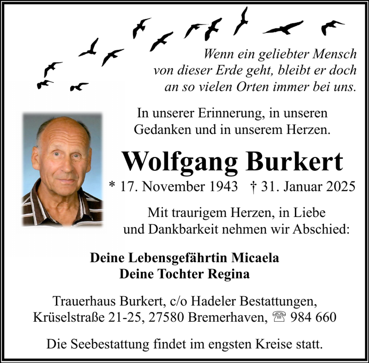 <p>Wenn ein geliebter Mensch<br />von dieser Erde geht, bleibt er doch<br />an so vielen Orten immer bei uns.<br />In unserer Erinnerung, in unseren<br />Gedanken und in unserem Herzen.</p><p>Wolfgang Burkert<br />* 17. November 1943 † 31. Januar 2025<br />Mit traurigem Herzen, in Liebe<br />und Dankbarkeit nehmen wir Abschied:<br />Deine Lebensgefährtin Micaela<br />Deine Tochter Regina<br />Trauerhaus Burkert, c/o Hadeler Bestattungen,<br />Krüselstraße 21-25, 27580 Bremerhaven, ' 984 660<br />Die Seebestattung findet im engsten Kreise statt.</p>