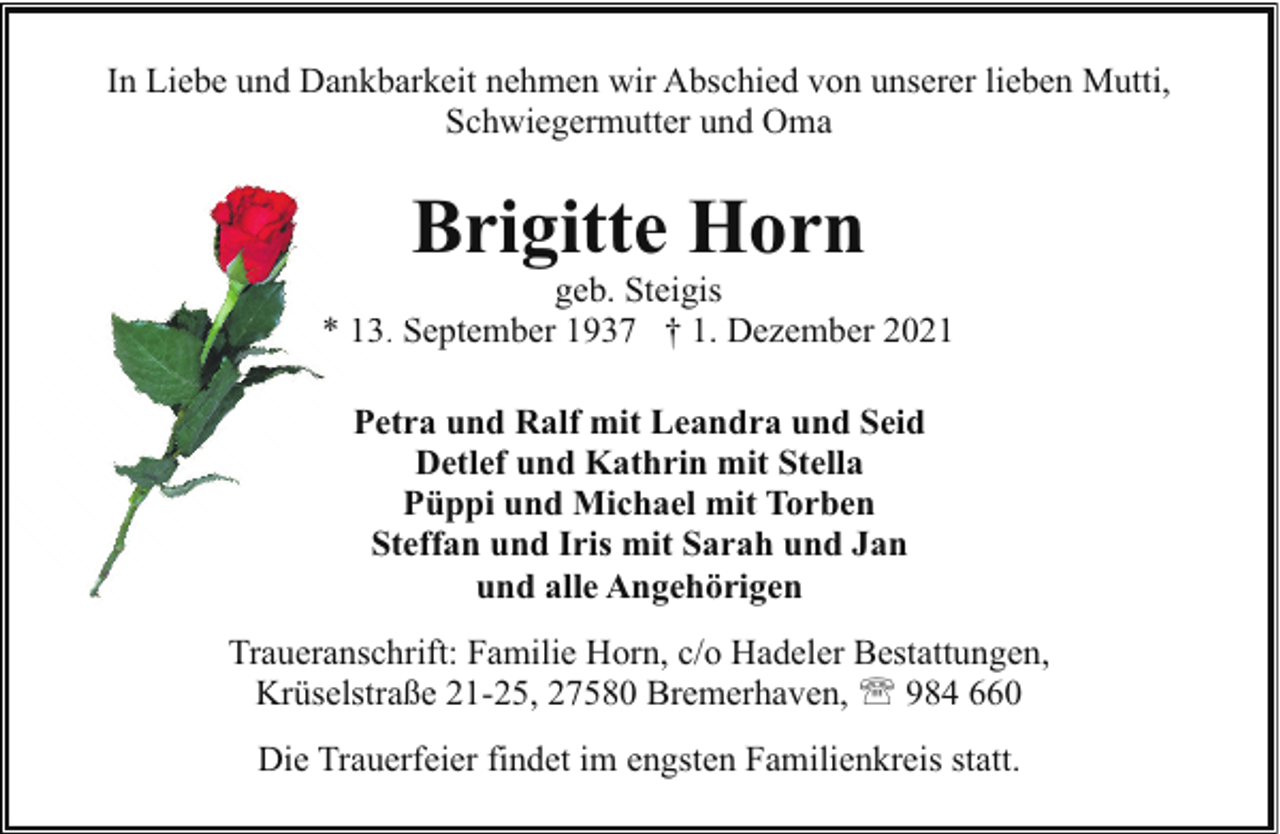<p>In Liebe und Dankbarkeit nehmen wir Abschied von unserer lieben Mutti,<br />Schwiegermutter und Oma</p><p>Brigitte Horn</p><p>geb. Steigis<br />* 13.. S<br />September 1937 † 1. Dezember 2021<br />Petra und Ralf mit Leandra und Seid<br />Detlef und Kathrin mit Stella<br />Püppi und Michael mit Torben<br />Steffan und Iris mit Sarah und Jan<br />und alle Angehörigen<br />Traueranschrift: Familie Horn, c/o Hadeler Bestattungen,<br />Krüselstraße 21-25, 27580 Bremerhaven, ' 984 660<br />Die Trauerfeier findet im engsten Familienkreis statt.</p>