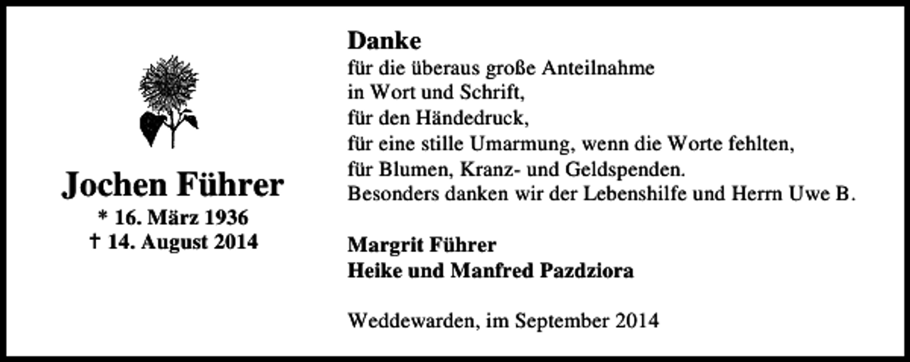 <p>Danke</p><p>Jochen Führer<br />* 16. März 1936<br />14. August 2014</p><p>für die überaus große Anteilnahme<br />in Wort und Schrift,<br />für den Händedruck,<br />für eine stille Umarmung, wenn die Worte fehlten,<br />für Blumen, Kranz- und Geldspenden.<br />Besonders danken wir der Lebenshilfe und Herrn Uwe B.<br />Margrit Führer<br />Heike und Manfred Pazdziora<br />Weddewarden, im September 2014</p>
