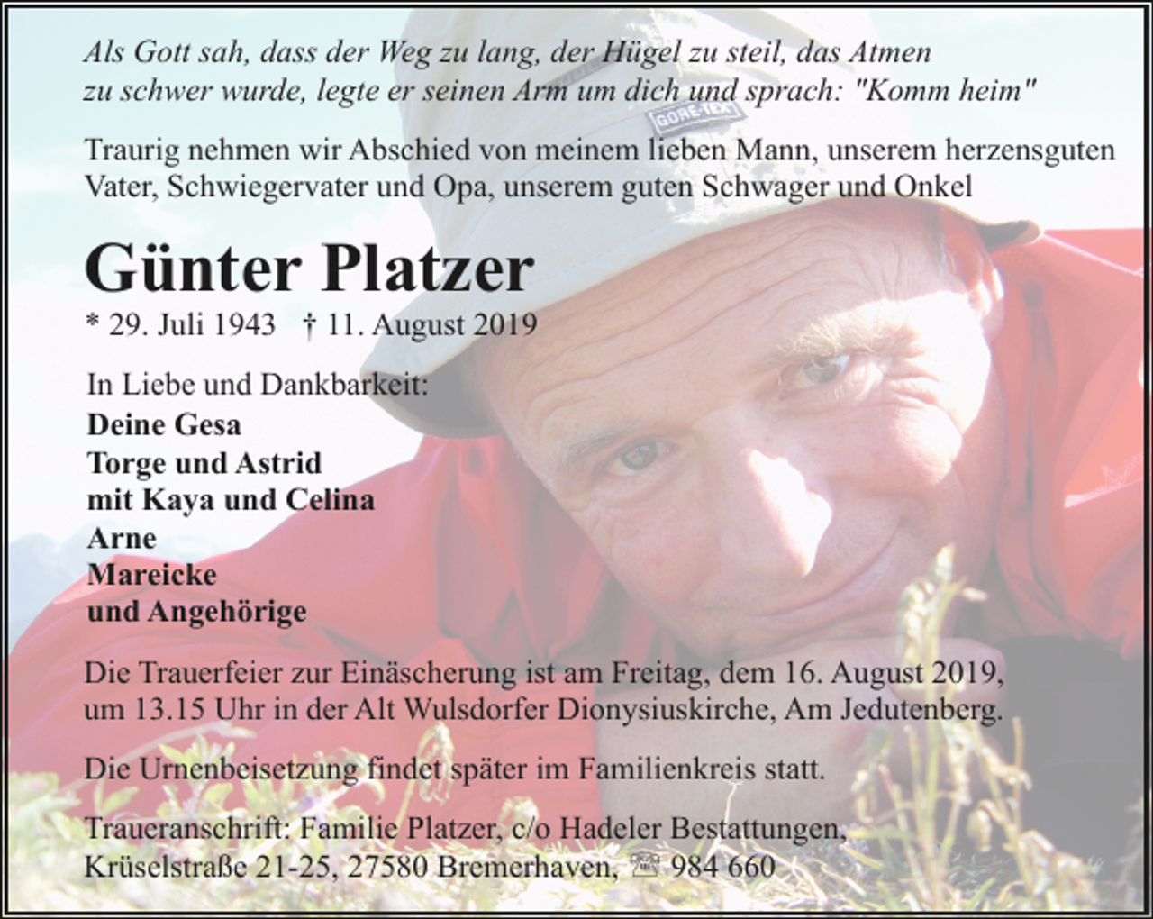 <p>Als Gott sah, dass der Weg zu lang, der Hügel zu steil, das Atmen<br />zu schwer wurde, legte er seinen Arm um dich und sprach: "Komm heim"<br />Traurig nehmen wir Abschied von meinem lieben Mann, unserem herzensguten<br />Vater, Schwiegervater und Opa, unserem guten Schwager und Onkel</p><p>Günter Platzer</p><p>* 29. Juli 1943 † 11. August 2019<br />In Liebe und Dankbarkeit:<br />Deine Gesa<br />Torge und Astrid<br />mit Kaya und Celina<br />Arne<br />Mareicke<br />und Angehörige</p><p>Die Trauerfeier zur Einäscherung ist am Freitag, dem 16. August 2019,<br />um 13.15 Uhr in der Alt Wulsdorfer Dionysiuskirche, Am Jedutenberg.<br />Die Urnenbeisetzung findet später im Familienkreis statt.<br />Traueranschrift: Familie Platzer, c/o Hadeler Bestattungen,<br />Krüselstraße 21-25, 27580 Bremerhaven, ' 984 660</p>