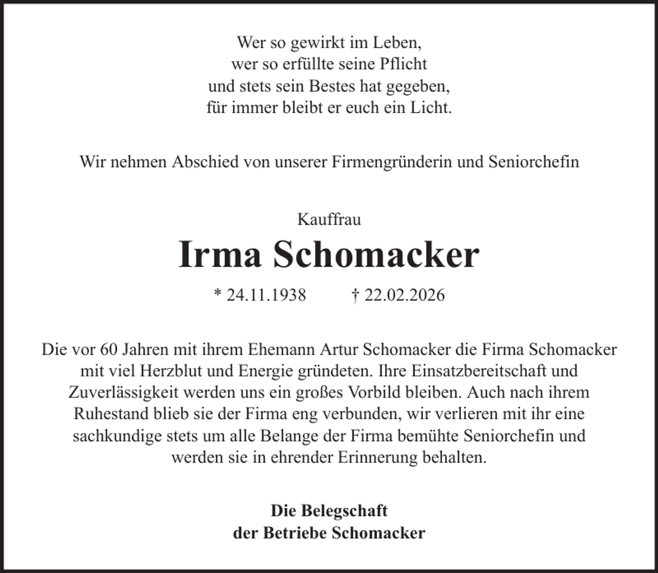 <p>Wer so gewirkt im Leben,<br />wer so erfüllte seine Pflicht<br />und stets sein Bestes hat gegeben,<br />für immer bleibt er euch ein Licht.<br />Wir nehmen Abschied von unserer Firmengründerin und Seniorchefin<br />Kauffrau</p>
<p>Irma Schomacker<br />* 24.11.1938</p>
<p>† 22.02.2026</p>
<p>Die vor 60 Jahren mit ihrem Ehemann Artur Schomacker die Firma Schomacker<br />mit viel Herzblut und Energie gründeten. Ihre Einsatzbereitschaft und<br />Zuverlässigkeit werden uns ein großes Vorbild bleiben. Auch nach ihrem<br />Ruhestand blieb sie der Firma eng verbunden, wir verlieren mit ihr eine<br />sachkundige stets um alle Belange der Firma bemühte Seniorchefin und<br />werden sie in ehrender Erinnerung behalten.<br />Die Belegschaft<br />der Betriebe Schomacker</p>